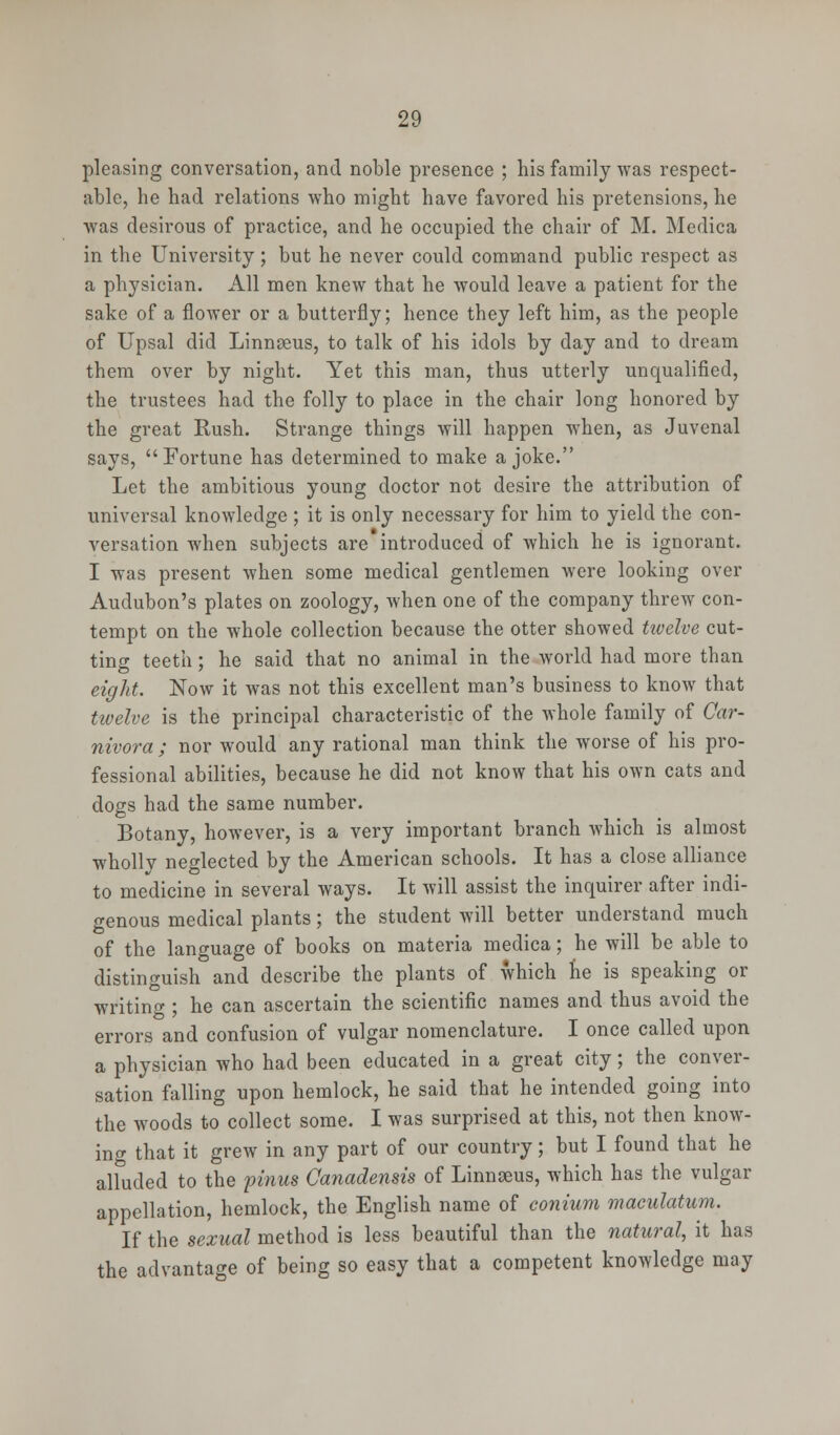 pleasing conversation, and noble presence ; his family was respect- able, he had relations who might have favored his pretensions, he was desirous of practice, and he occupied the chair of M. Medica in the University; but he never could command public respect as a physician. All men knew that he would leave a patient for the sake of a flower or a butterfly; hence they left him, as the people of Upsal did Linnaeus, to talk of his idols by day and to dream them over by night. Yet this man, thus utterly unqualified, the trustees had the folly to place in the chair long honored by the great Rush. Strange things will happen when, as Juvenal says, Fortune has determined to make a joke. Let the ambitious young doctor not desire the attribution of universal knowledge ; it is only necessary for him to yield the con- versation when subjects are introduced of which he is ignorant. I was present when some medical gentlemen were looking over Audubon's plates on zoology, when one of the company threw con- tempt on the whole collection because the otter showed twelve cut- ting teeth : he said that no animal in the world had more than eight. Now it was not this excellent man's business to know that twelve is the principal characteristic of the whole family of Car- nivora ; nor would any rational man think the worse of his pro- fessional abilities, because he did not know that his own cats and dogs had the same number. Botany, however, is a very important branch which is almost wholly neglected by the American schools. It has a close alliance to medicine in several ways. It will assist the inquirer after indi- genous medical plants; the student will better understand much of the language of books on materia medica; he will be able to distinguish and describe the plants of which he is speaking or writing ; he can ascertain the scientific names and thus avoid the errors and confusion of vulgar nomenclature. I once called upon a physician who had been educated in a great city; the conver- sation falling upon hemlock, he said that he intended going into the woods to collect some. I was surprised at this, not then know- ing that it grew in any part of our country; but I found that he alluded to the pinus Canadensis of Linnseus, which has the vulgar appellation, hemlock, the English name of conium maculatum. If the sexual method is less beautiful than the natural, it has the advantage of being so easy that a competent knowledge may