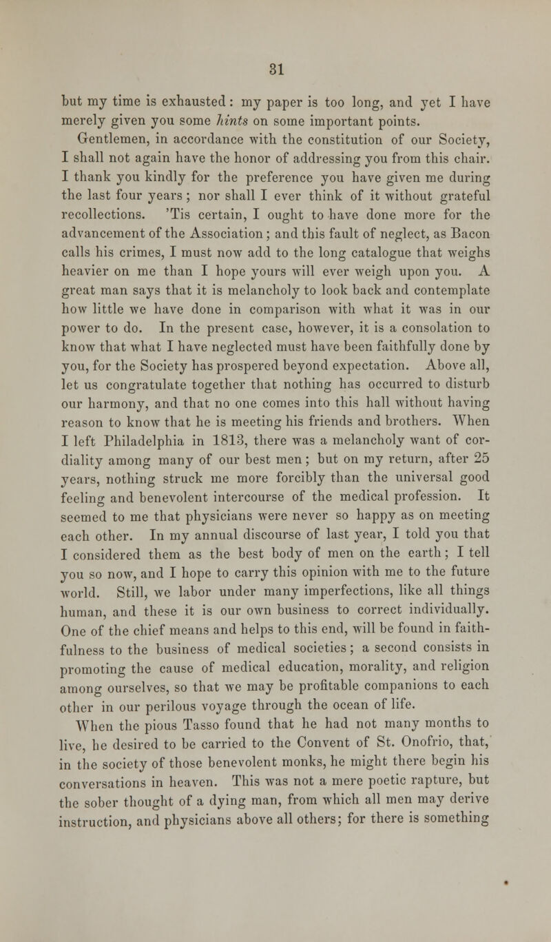 but my time is exhausted: my paper is too long, and yet I have merely given you some hints on some important points. Gentlemen, in accordance with the constitution of our Society, I shall not again have the honor of addressing you from this chair. I thank you kindly for the preference you have given me during the last four years ; nor shall I ever think of it without grateful recollections. 'Tis certain, I ought to have done more for the advancement of the Association; and this fault of neglect, as Bacon calls his crimes, I must now add to the long catalogue that weighs heavier on me than I hope yours will ever weigh upon you. A great man says that it is melancholy to look back and contemplate how little we have done in comparison with what it was in our power to do. In the present case, however, it is a consolation to know that what I have neglected must have been faithfully done by you, for the Society has prospered beyond expectation. Above all, let us congratulate together that nothing has occurred to disturb our harmony, and that no one comes into this hall without having reason to know that he is meeting his friends and brothers. When I left Philadelphia in 1813, there was a melancholy want of cor- diality among many of our best men; but on my return, after 25 years, nothing struck me more forcibly than the universal good feeling and benevolent intercourse of the medical profession. It seemed to me that physicians were never so happy as on meeting each other. In my annual discourse of last year, I told you that I considered them as the best body of men on the earth; I tell you so now, and I hope to carry this opinion with me to the future world. Still, we labor under many imperfections, like all things human, and these it is our own business to correct individually. One of the chief means and helps to this end, will be found in faith- fulness to the business of medical societies; a second consists in promoting the cause of medical education, morality, and religion among ourselves, so that we may be profitable companions to each other in our perilous voyage through the ocean of life. When the pious Tasso found that he had not many months to live, he desired to be carried to the Convent of St. Onofrio, that, in the society of those benevolent monks, he might there begin his conversations in heaven. This was not a mere poetic rapture, but the sober thought of a dying man, from which all men may derive instruction, and physicians above all others; for there is something
