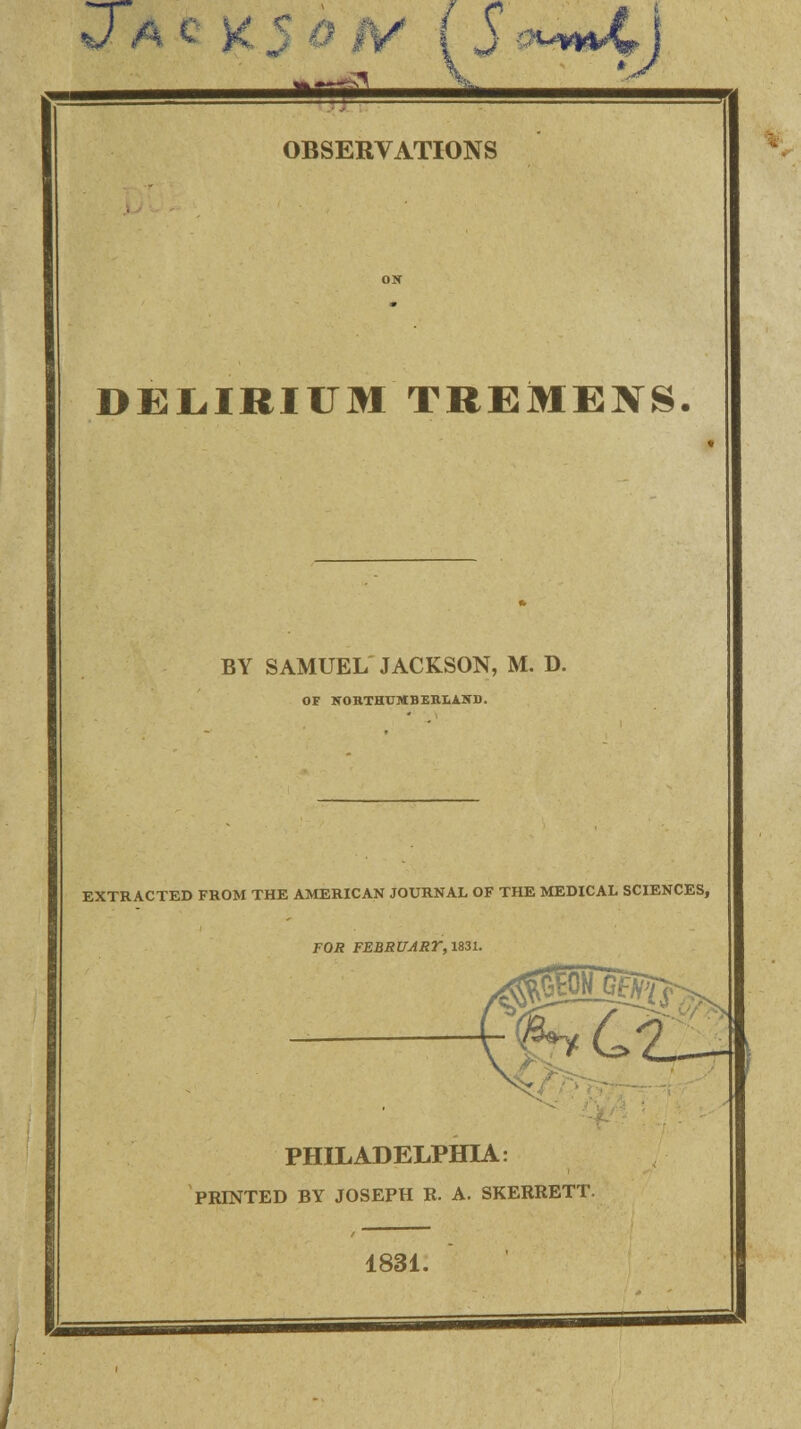 DELIRIUM TREMENS. BY SAMUEL JACKSON, M. D. OF NORTHUMBERLAND. EXTRACTED FROM THE AMERICAN JOURNAL OF THE MEDICAL SCIENCES, FOR FEBRUARY, 1831. PHILADELPHIA: PRINTED BY JOSEPH R. A. SKERRETT. 1831.