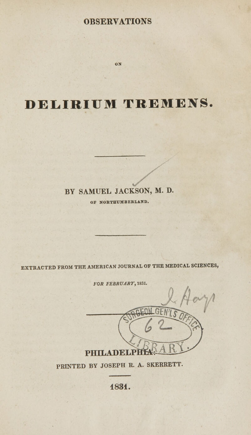 DELIRIUM TREMENS. BY SAMUEL JACKSON, M. D. OP NORTHTJMBEB1AHD. EXTRACTED FROM THE AMERICAN JOURNAL OF THE MEDICAL SCIENCES, FOR FEBRUART, 1831. PHILADELP] PRINTED BY JOSEPH R. A. SKERRETT. 1831.