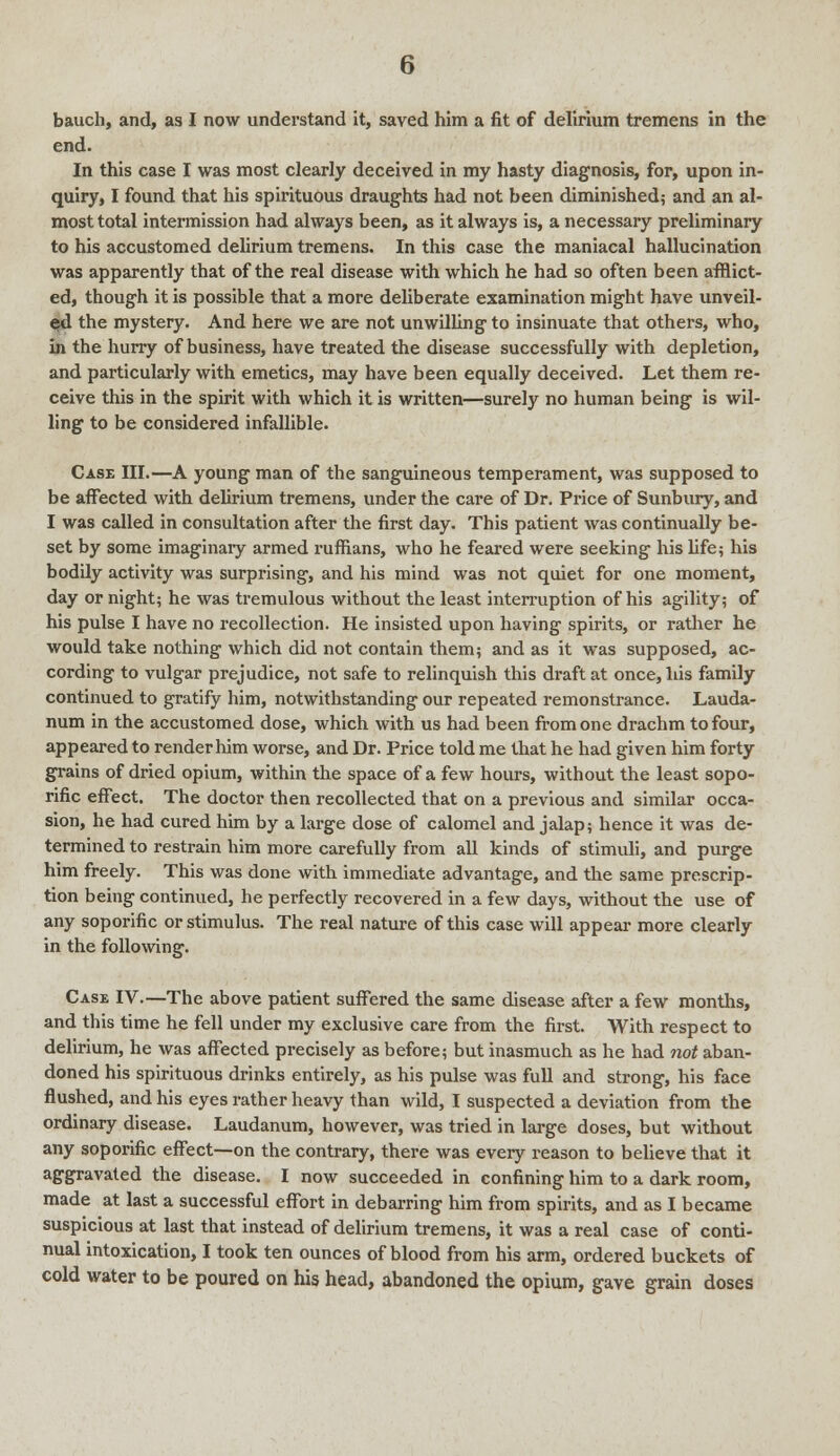 end. In this case I was most clearly deceived in my hasty diagnosis, for, upon in- quiry, I found that his spirituous draughts had not been diminished; and an al- most total intermission had always been, as it always is, a necessary preliminary to his accustomed delirium tremens. In this case the maniacal hallucination was apparently that of the real disease with which he had so often been afflict- ed, though it is possible that a more deliberate examination might have unveil- ed the mystery. And here we are not unwilling to insinuate that others, who, in the hurry of business, have treated the disease successfully with depletion, and particularly with emetics, may have been equally deceived. Let them re- ceive this in the spirit with which it is written—surely no human being is wil- ling to be considered infallible. Case III.—A young man of the sanguineous temperament, was supposed to be affected with delirium tremens, under the care of Dr. Price of Sunbury, and I was called in consultation after the first day. This patient was continually be- set by some imaginary armed ruffians, who he feared were seeking his fife; his bodily activity was surprising, and his mind was not quiet for one moment, day or night; he was tremulous without the least interruption of his agility; of his pulse I have no recollection. He insisted upon having spirits, or rather he would take nothing which did not contain them; and as it was supposed, ac- cording to vulgar prejudice, not safe to relinquish this draft at once, his family continued to gratify him, notwithstanding our repeated remonstrance. Lauda- num in the accustomed dose, which with us had been from one drachm to four, appeared to render him worse, and Dr. Price told me that he had given him forty grains of dried opium, within the space of a few hours, without the least sopo- rific effect. The doctor then recollected that on a previous and similar occa- sion, he had cured him by a large dose of calomel and jalap; hence it was de- termined to restrain him more carefully from all kinds of stimuli, and purge him freely. This was done with immediate advantage, and the same prescrip- tion being continued, he perfectly recovered in a few days, without the use of any soporific or stimulus. The real nature of this case will appear more clearly in the following. Case IV.—The above patient suffered the same disease after a few months, and this time he fell under my exclusive care from the first. With respect to delirium, he was affected precisely as before; but inasmuch as he had not aban- doned his spirituous drinks entirely, as his pulse was full and strong, his face flushed, and his eyes rather heavy than wild, I suspected a deviation from the ordinary disease. Laudanum, however, was tried in large doses, but without any soporific effect—on the contrary, there was every reason to believe that it aggravated the disease. I now succeeded in confining him to a dark room, made at last a successful effort in debarring him from spirits, and as I became suspicious at last that instead of delirium tremens, it was a real case of conti- nual intoxication, I took ten ounces of blood from his arm, ordered buckets of cold water to be poured on his head, abandoned the opium, gave grain doses