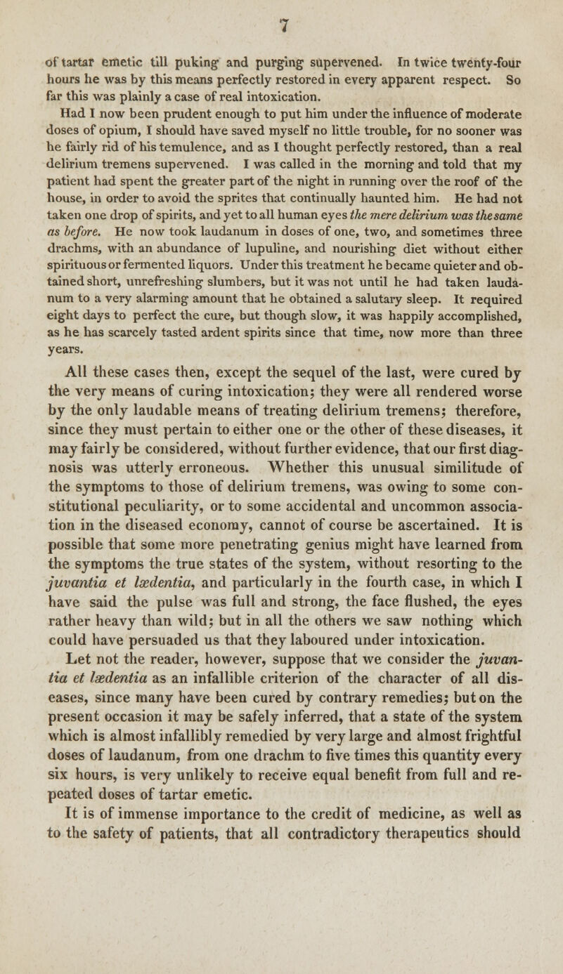 of tartar emetic till puking and purging supervened. In twice twenty-four hours he was by this means perfectly restored in every apparent respect. So far this was plainly a case of real intoxication. Had I now been prudent enough to put him under the influence of moderate doses of opium, I should have saved myself no little trouble, for no sooner was he fairly rid of his temulence, and as I thought perfectly restored, than a real delirium tremens supervened. I was called in the morning and told that my patient had spent the greater part of the night in running over the roof of the house, in order to avoid the sprites that continually haunted him. He had not taken one drop of spirits, and yet to all human eyes the mere delirium was the same as before. He now took laudanum in doses of one, two, and sometimes three drachms, with an abundance of lupuline, and nourishing diet without either spirituous or fermented liquors. Under this treatment he became quieter and ob- tained short, unrefreshing slumbers, but it was not until he had taken lauda- num to a very alarming amount that he obtained a salutary sleep. It required eight days to perfect the cure, but though slow, it was happily accomplished, as he has scarcely tasted ardent spirits since that time, now more than three years. All these cases then, except the sequel of the last, were cured by the very means of curing intoxication; they were all rendered worse by the only laudable means of treating delirium tremens; therefore, since they must pertain to either one or the other of these diseases, it may fairly be considered, without further evidence, that our first diag- nosis was utterly erroneous. Whether this unusual similitude of the symptoms to those of delirium tremens, was owing to some con- stitutional peculiarity, or to some accidental and uncommon associa- tion in the diseased economy, cannot of course be ascertained. It is possible that some more penetrating genius might have learned from the symptoms the true states of the system, without resorting to the juvantia et Isedentia, and particularly in the fourth case, in which I have said the pulse was full and strong, the face flushed, the eyes rather heavy than wild; but in all the others we saw nothing which could have persuaded us that they laboured under intoxication. Let not the reader, however, suppose that we consider the juvan- tia et Isedentia as an infallible criterion of the character of all dis- eases, since many have been cured by contrary remedies; but on the present occasion it may be safely inferred, that a state of the system which is almost infallibly remedied by very large and almost frightful doses of laudanum, from one drachm to five times this quantity every six hours, is very unlikely to receive equal benefit from full and re- peated doses of tartar emetic. It is of immense importance to the credit of medicine, as well as to the safety of patients, that all contradictory therapeutics should