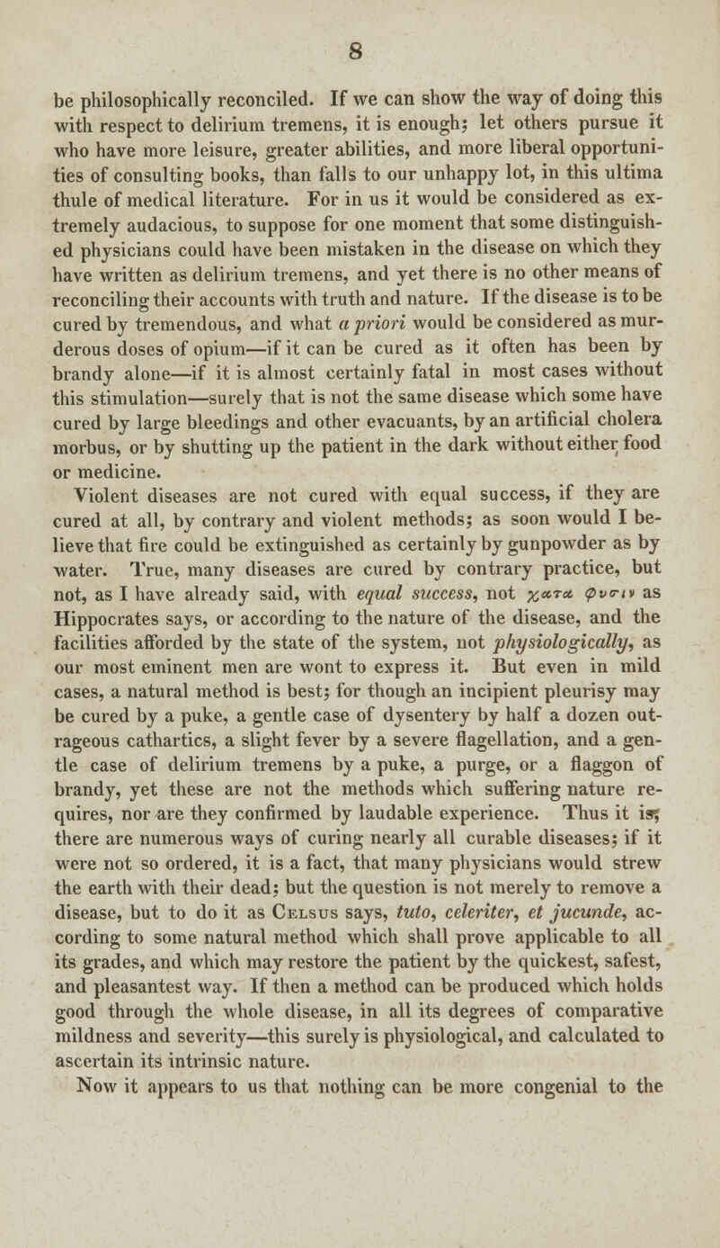 be philosophically reconciled. If we can show the way of doing this with respect to delirium tremens, it is enough; let others pursue it who have more leisure, greater abilities, and more liberal opportuni- ties of consulting books, than falls to our unhappy lot, in this ultima thule of medical literature. For in us it would be considered as ex- tremely audacious, to suppose for one moment that some distinguish- ed physicians could have been mistaken in the disease on which they have written as delirium tremens, and yet there is no other means of reconciling their accounts with truth and nature. If the disease is to be cured by tremendous, and what a priori would be considered as mur- derous doses of opium—if it can be cured as it often has been by brandy alone—if it is almost certainly fatal in most cases without this stimulation—surely that is not the same disease which some have cured by large bleedings and other evacuants, by an artificial cholera morbus, or by shutting up the patient in the dark without either food or medicine. Violent diseases are not cured with equal success, if they are cured at all, by contrary and violent methods; as soon would I be- lieve that fire could be extinguished as certainly by gunpowder as by water. True, many diseases are cured by contrary practice, but not, as I have already said, with equal success, not x»ra. <pv<rtv as Hippocrates says, or according to the nature of the disease, and the facilities afforded by the state of the system, not physiologically, as our most eminent men are wont to express it. But even in mild cases, a natural method is best; for though an incipient pleurisy may be cured by a puke, a gentle case of dysentery by half a dozen out- rageous cathartics, a slight fever by a severe flagellation, and a gen- tle case of delirium tremens by a puke, a purge, or a flaggon of brandy, yet these are not the methods which suffering nature re- quires, nor are they confirmed by laudable experience. Thus it is; there are numerous ways of curing nearly all curable diseases; if it were not so ordered, it is a fact, that many physicians would strew the earth with their dead; but the question is not merely to remove a disease, but to do it as Celsus says, tuto, celeriter, et jucunde, ac- cording to some natural method which shall prove applicable to all its grades, and which may restore the patient by the quickest, safest, and pleasantest way. If then a method can be produced which holds good through the whole disease, in all its degrees of comparative mildness and severity—this surely is physiological, and calculated to ascertain its intrinsic nature. Now it appears to us that nothing can be more congenial to the