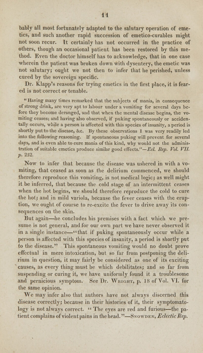 bably all most fortunately adapted to the salutary operation of eme- tics, and such another rapid succession of emetico-curables might not soon recur. Tt certainly has not occurred in the practice of others, though an occasional patient has been restored by this me- thod. Even the doctor himself has to acknowledge, that in one case wherein the patient was broken down with dysentery, the emetic was not salutary; ought we not then to infer that he perished, unless cured by the sovereign specific. Dr. Klapp's reasons for trying emetics in the first place, it is fear- ed is not correct or tenable. Having- many times remarked that the subjects of mania, in consequence of strong drink, are very apt to labour under a vomiting- for several days be- fore they become deranged, and that when the mental disease begins, the vo- miting ceases; and having also observed, if puking spontaneously or acciden- tally occurs, while a person is affected with this species of insanity, a period is shortly put to the disease, &c. By these observations I was very readily led into the following reasoning. If spontaneous puking will prevent for several days, and is even able to cure mania of this kind, why would not the adminis- tration of suitable emetics produce similar good effects.—Eel. Rep. Vol. VII. p. 252. Now to infer that because the disease was ushered in with a vo- miting, that ceased as soon as the delirium commenced, we should therefore reproduce this vomiting, is not medical logic; as well might it be inferred, that because the cold stage of an intermittent ceases when the hot begins, we should therefore reproduce the cold to cure the hot; and in mild variola, because the fever ceases with the erup- tion, we ought of course to re-excite the fever to drive away its con- sequences on the skin. But again—he concludes his premises with a fact which we pre- sume is not general, and for our own part we have never observed it in a single instance—that if puking spontaneously occur while a person is affected with this species of insanity, a period is shortly put to the disease. This spontaneous vomiting would no doubt prove effectual in mere intoxication, but so far from postponing the deli- rium in question, it may fairly be considered as one of its exciting causes, as every thing must be which debilitates; and so far from suspending or curing it, we have uniformly found it a troublesome and pernicious symptom. See Dr. Wright, p. 18 of Vol. VI. for the same opinion. We may infer also that authors have not always discerned this disease correctly; because in their histories of it, their symptomato- logy is not always correct.  The eyes are red and furious—the pa- tient complains of violent pains in the head.—Snowden, Eclectic Hep.