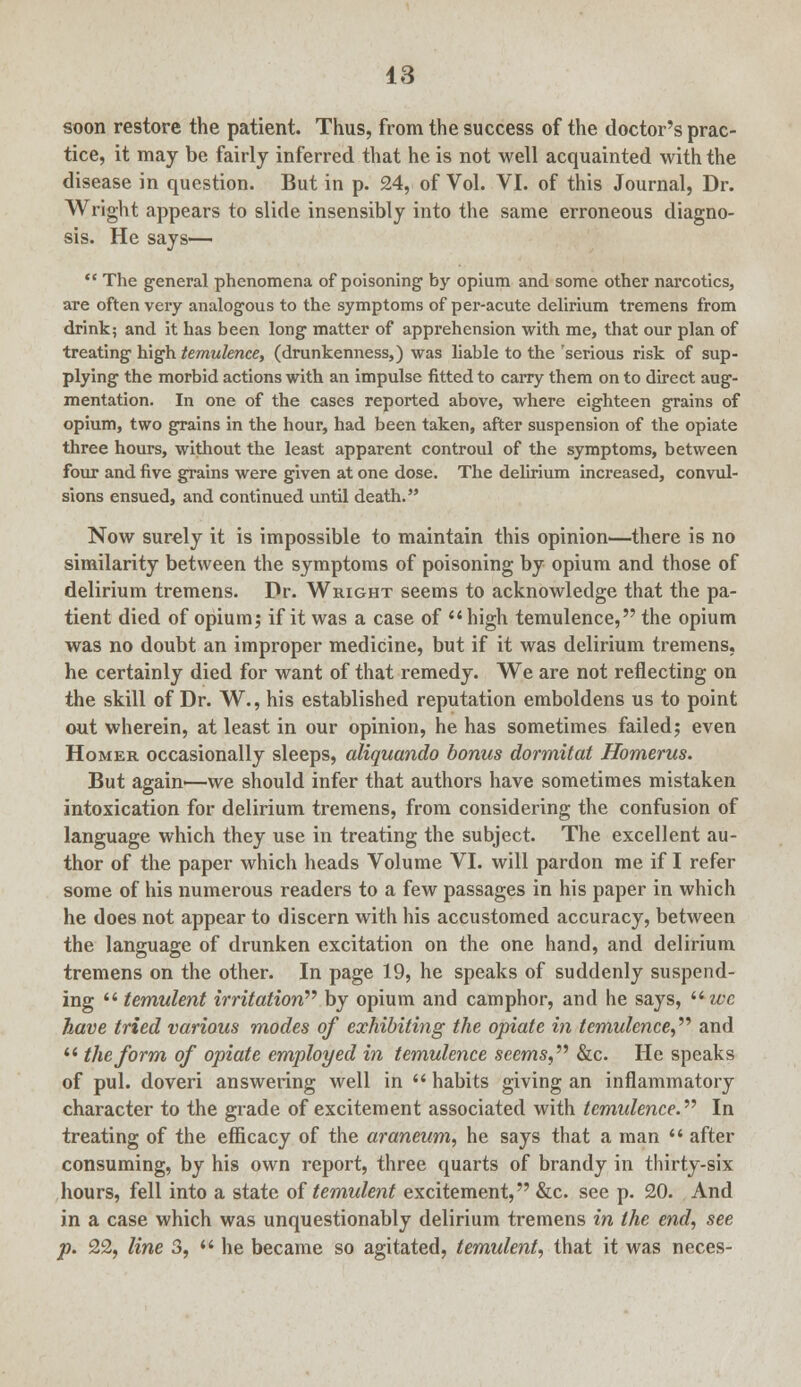 soon restore the patient. Thus, from the success of the doctor's prac- tice, it may be fairly inferred that he is not well acquainted with the disease in question. But in p. 24, of Vol. VI. of this Journal, Dr. Wright appears to slide insensibly into the same erroneous diagno- sis. He says—  The general phenomena of poisoning by opium and some other narcotics, are often very analogous to the symptoms of per-acute delirium tremens from drink; and it has been long matter of apprehension with me, that our plan of treating high temulence, (drunkenness,) was liable to the 'serious risk of sup- plying the morbid actions with an impulse fitted to carry them on to direct aug- mentation. In one of the cases reported above, where eighteen grains of opium, two grains in the hour, had been taken, after suspension of the opiate three hours, without the least apparent controul of the symptoms, between four and five grains were given at one dose. The delirium increased, convul- sions ensued, and continued until death. Now surely it is impossible to maintain this opinion—there is no similarity between the symptoms of poisoning by opium and those of delirium tremens. Dr. Wright seems to acknowledge that the pa- tient died of opium; if it was a case of  high temulence, the opium was no doubt an improper medicine, but if it was delirium tremens, he certainly died for want of that remedy. We are not reflecting on the skill of Dr. W., his established reputation emboldens us to point out wherein, at least in our opinion, he has sometimes failed; even Homer occasionally sleeps, aliquando bonus dormitat Homerus. But again'—we should infer that authors have sometimes mistaken intoxication for delirium tremens, from considering the confusion of language which they use in treating the subject. The excellent au- thor of the paper which heads Volume VI. will pardon me if I refer some of his numerous readers to a few passages in his paper in which he does not appear to discern with his accustomed accuracy, between the language of drunken excitation on the one hand, and delirium tremens on the other. In page 19, he speaks of suddenly suspend- ing  temulent irritation by opium and camphor, and he says, i6wc have tried various modes of exhibiting the opiate in temulence, and  the form of opiate employed in temulence seems, &c. He speaks of pul. doveri answering well in  habits giving an inflammatory character to the grade of excitement associated with temulence. In treating of the efficacy of the araneum, he says that a man  after consuming, by his own report, three quarts of brandy in thirty-six hours, fell into a state of temulent excitement, &c. see p. 20. And in a case which was unquestionably delirium tremens in the end, see p. 22, line 3,  he became so agitated, temulent, that it was neces-