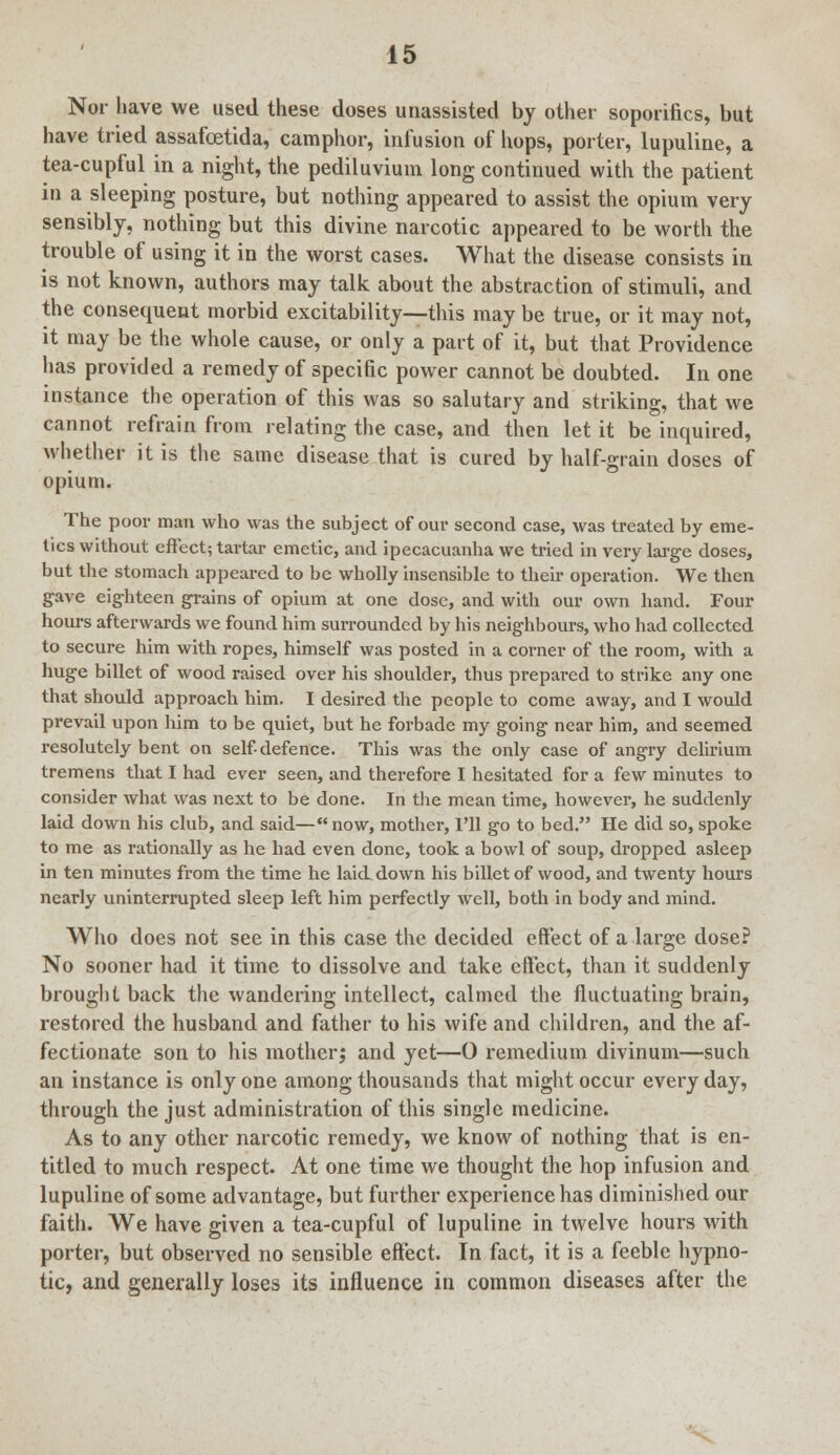 Nor have we used these doses unassisted by other soporifics, but have tried assafoetida, camphor, infusion of hops, porter, lupuline, a tea-cupful in a night, the pediluvium long continued with the patient in a sleeping posture, but nothing appeared to assist the opium very sensibly, nothing but this divine narcotic appeared to be worth the trouble of using it in the worst cases. What the disease consists in is not known, authors may talk about the abstraction of stimuli, and the consequent morbid excitability—this may be true, or it may not, it may be the whole cause, or only a part of it, but that Providence has provided a remedy of specific power cannot be doubted. In one instance the operation of this was so salutary and striking, that we cannot refrain from relating the case, and then let it be inquired, whether it is the same disease that is cured by half-grain doses of opium. The poor man who was the subject of our second case, was treated by eme- tics without effect; tartar emetic, and ipecacuanha we tried in very large doses, but the stomach appeared to be wholly insensible to their operation. We then gave eighteen grains of opium at one dose, and with our own hand. Four hours afterwards we found him surrounded by his neighbours, who had collected to secure him with ropes, himself was posted in a corner of the room, with a huge billet of wood raised over his shoulder, thus prepared to strike any one that should approach him. I desired the people to come away, and I would prevail upon him to be quiet, but he forbade my going near him, and seemed resolutely bent on self-defence. This was the only case of angry delirium tremens that I had ever seen, and therefore I hesitated for a few minutes to consider what was next to be done. In the mean time, however, he suddenly laid down his club, and said—now, mother, I'll go to bed. He did so, spoke to me as rationally as he had even done, took a bowl of soup, dropped asleep in ten minutes from the time he laid down his billet of wood, and twenty hours nearly uninterrupted sleep left him perfectly well, both in body and mind. Who does not see in this case the decided effect of a large dose? No sooner had it time to dissolve and take effect, than it suddenly brought back the wandering intellect, calmed the fluctuating brain, restored the husband and father to his wife and children, and the af- fectionate son to his mother; and yet—0 remedium divinum—such an instance is only one among thousands that might occur every day, through the just administration of this single medicine. As to any other narcotic remedy, we know of nothing that is en- titled to much respect. At one time we thought the hop infusion and lupuline of some advantage, but further experience has diminished our faith. We have given a tea-cupful of lupuline in twelve hours with porter, but observed no sensible effect. In fact, it is a feeble hypno- tic, and generally loses its influence in common diseases after the