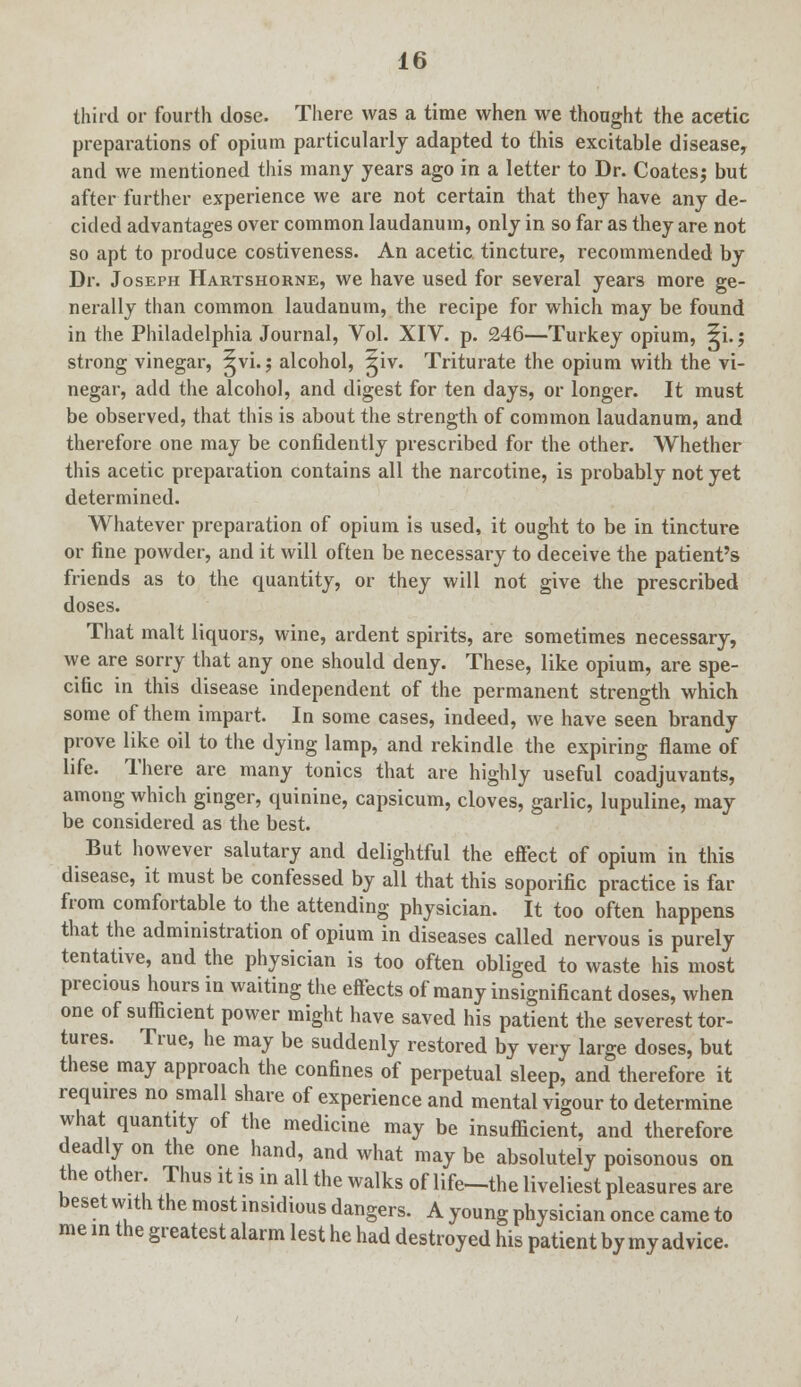 third or fourth dose. There was a time when we thought the acetic preparations of opium particularly adapted to this excitable disease, and we mentioned this many years ago in a letter to Dr. Coatesj but after further experience we are not certain that they have any de- cided advantages over common laudanum, only in so far as they are not so apt to produce costiveness. An acetic tincture, recommended by Dr. Joseph Hartshorne, we have used for several years more ge- nerally than common laudanum, the recipe for which may be found in the Philadelphia Journal, Vol. XIV. p. 246—Turkey opium, 5i.; strong vinegar, ^vi.; alcohol, 5iv. Triturate the opium with the vi- negar, add the alcohol, and digest for ten days, or longer. It must be observed, that this is about the strength of common laudanum, and therefore one may be confidently prescribed for the other. Whether this acetic preparation contains all the narcotine, is probably not yet determined. Whatever preparation of opium is used, it ought to be in tincture or fine powder, and it will often be necessary to deceive the patient's friends as to the quantity, or they will not give the prescribed doses. That malt liquors, wine, ardent spirits, are sometimes necessary, we are sorry that any one should deny. These, like opium, are spe- cific in this disease independent of the permanent strength which some of them impart. In some cases, indeed, we have seen brandy prove like oil to the dying lamp, and rekindle the expiring flame of life. There are many tonics that are highly useful coadjuvants, among which ginger, quinine, capsicum, cloves, garlic, lupuline, may be considered as the best. But however salutary and delightful the effect of opium in this disease, it must be confessed by all that this soporific practice is far from comfortable to the attending physician. It too often happens that the administration of opium in diseases called nervous is purely tentative, and the physician is too often obliged to waste his most precious hours in waiting the effects of many insignificant doses, when one of sufficient power might have saved his patient the severest tor- tures. True, he may be suddenly restored by very large doses, but these may approach the confines of perpetual sleep, and therefore it requires no small share of experience and mental vigour to determine what quantity of the medicine may be insufficient, and therefore deadly on the one hand, and what may be absolutely poisonous on the other. Thus it is in all the walks of life-the liveliest pleasures are beset with the most insidious dangers. A young physician once came to me in the greatest alarm lest he had destroyed his patient by my advice.