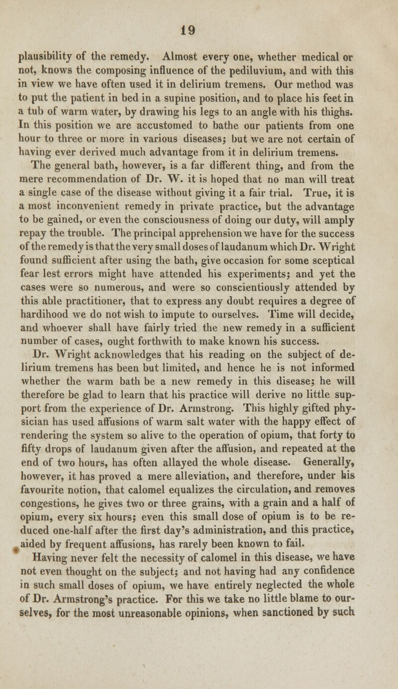 plausibility of the remedy. Almost every one, whether medical or not, knows the composing influence of the pediluvium, and with this in view we have often used it in delirium tremens. Our method was to put the patient in bed in a supine position, and to place his feet in a tub of warm water, by drawing his legs to an angle with his thighs. In this position we are accustomed to bathe our patients from one hour to three or more in various diseases; but we are not certain of having ever derived much advantage from it in delirium tremens. The general bath, however, is a far different thing, and from the mere recommendation of Dr. W. it is hoped that no man will treat a single case of the disease without giving it a fair trial. True, it is a most inconvenient remedy in private practice, but the advantage to be gained, or even the consciousness of doing our duty, will amply repay the trouble. The principal apprehension we have for the success of the remedy is that the very small doses of laudanum which Dr. Wright found sufficient after using the bath, give occasion for some sceptical fear lest errors might have attended his experiments; and yet the cases were so numerous, and were so conscientiously attended by this able practitioner, that to express any doubt requires a degree of hardihood we do not wish to impute to ourselves. Time will decide, and whoever shall have fairly tried the new remedy in a sufficient number of cases, ought forthwith to make known his success. Dr. Wright acknowledges that his reading on the subject of de- lirium tremens has been but limited, and hence he is not informed whether the warm bath be a new remedy in this disease; he will therefore be glad to learn that his practice will derive no little sup- port from the experience of Dr. Armstrong. This highly gifted phy- sician has used affusions of warm salt water with the happy effect of rendering the system so alive to the operation of opium, that forty to fifty drops of laudanum given after the affusion, and repeated at the end of two hours, has often allayed the whole disease. Generally, however, it has proved a mere alleviation, and therefore, under his favourite notion, that calomel equalizes the circulation, and removes congestions, he gives two or three grains, with a grain and a half of opium, every six hours; even this small dose of opium is to be re- duced one-half after the first day's administration, and this practice, aided by frequent affusions, has rarely been known to fail. Having never felt the necessity of calomel in this disease, we have not even thought on the subject; and not having had any confidence in such small doses of opium, we have entirely neglected the whole of Dr. Armstrong's practice. For this we take no little blame to our- selves, for the most unreasonable opinions, when sanctioned by such