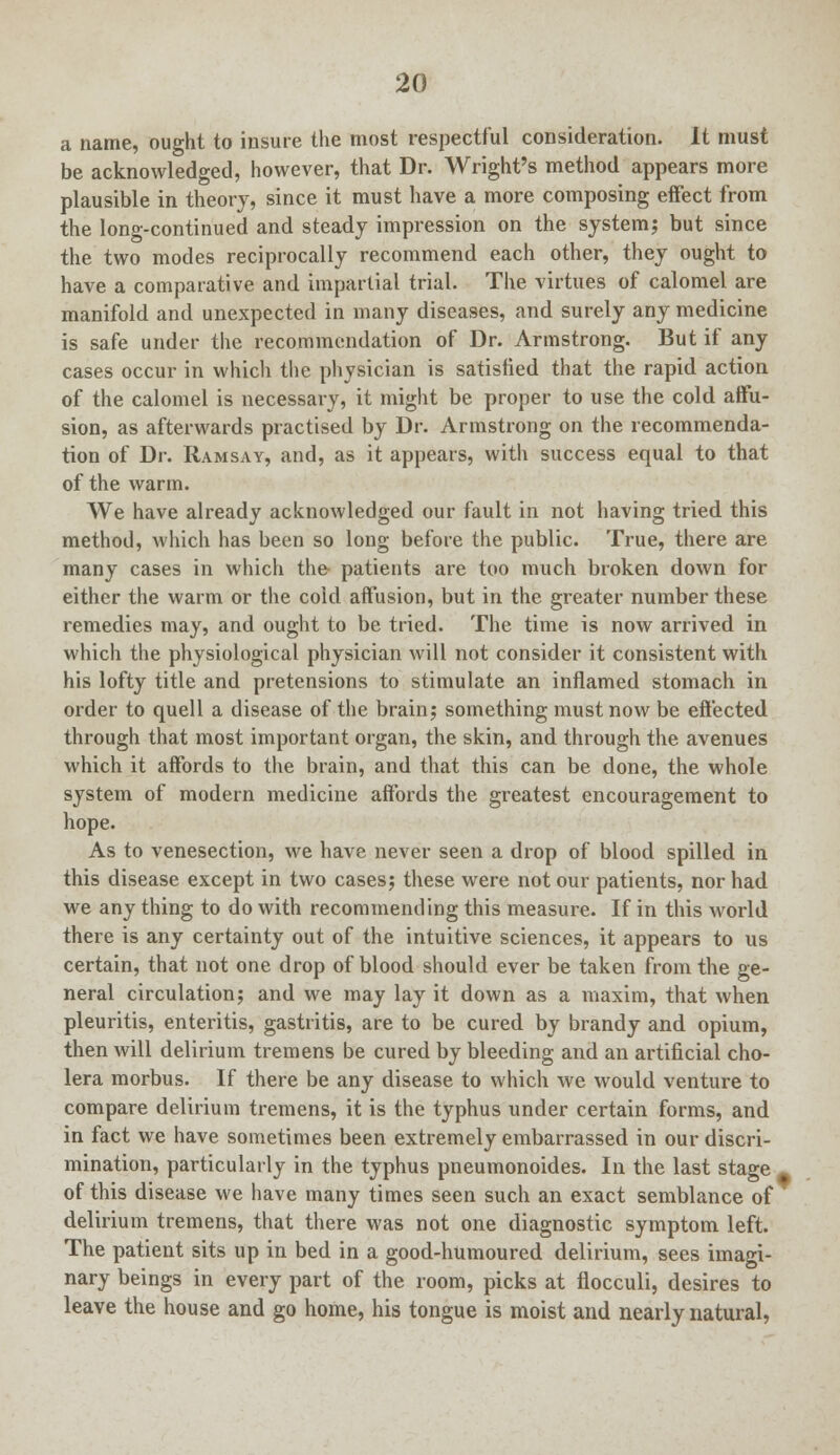 a name, ought to insure the most respectful consideration. It must be acknowledged, however, that Dr. Wright's method appears more plausible in theory, since it must have a more composing effect from the long-continued and steady impression on the system; but since the two modes reciprocally recommend each other, they ought to have a comparative and impartial trial. The virtues of calomel are manifold and unexpected in many diseases, and surely any medicine is safe under the recommendation of Dr. Armstrong. But if any cases occur in which the physician is satisfied that the rapid action of the calomel is necessary, it might be proper to use the cold affu- sion, as afterwards practised by Dr. Armstrong on the recommenda- tion of Dr. Ramsay, and, as it appears, with success equal to that of the warm. We have already acknowledged our fault in not having tried this method, which has been so long before the public. True, there are many cases in which the patients are too much broken down for either the warm or the cold affusion, but in the greater number these remedies may, and ought to be tried. The time is now arrived in which the physiological physician will not consider it consistent with his lofty title and pretensions to stimulate an inflamed stomach in order to quell a disease of the brain; something must now be effected through that most important organ, the skin, and through the avenues which it affords to the brain, and that this can be done, the whole system of modern medicine affords the greatest encouragement to hope. As to venesection, we have never seen a drop of blood spilled in this disease except in two cases; these were not our patients, nor had we any thing to do with recommending this measure. If in this world there is any certainty out of the intuitive sciences, it appears to us certain, that not one drop of blood should ever be taken from the ge- neral circulation; and we may lay it down as a maxim, that when pleuritis, enteritis, gastritis, are to be cured by brandy and opium, then will delirium tremens be cured by bleeding and an artificial cho- lera morbus. If there be any disease to which we would venture to compare delirium tremens, it is the typhus under certain forms, and in fact we have sometimes been extremely embarrassed in our discri- mination, particularly in the typhus pneumonoides. In the last stage # of this disease we have many times seen such an exact semblance of delirium tremens, that there was not one diagnostic symptom left. The patient sits up in bed in a good-humoured delirium, sees imagi- nary beings in every part of the room, picks at flocculi, desires to leave the house and go home, his tongue is moist and nearly natural,