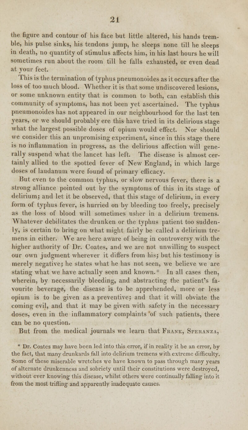 the figure and contour of his face but little altered, his hands trem- ble, his pulse sinks, his tendons jump, he sleeps none till he sleeps in death, no quantity of stimulus affects him, in his last hours he will sometimes run about the room till he falls exhausted, or even dead at your feet. This is the termination of typhus pneumonoides as it occurs after the loss of too much blood. Whether it is that some undiscovered lesions, or some unknown entity that is common to both, can establish this community of symptoms, has not been yet ascertained. The typhus pneumonoides has not appeared in our neighbourhood for the last ten years, or we should probably ere this have tried in its delirious stage what the largest possible doses of opium would effect. Nor should we consider this an unpromising experiment, since in this stage there is no inflammation in progress, as the delirious affection will gene- rally suspend what the lancet has left. The disease is almost cer- tainly allied to the spotted fever of New England, in which large doses of laudanum were found of primary efficacy. But even to the common typhus, or slow nervous fever, there is a strong alliance pointed out by the symptoms of this in its stage of delirium; and let it be observed, that this stage of delirium, in every form of typhus fever, is hurried on by bleeding too freely, precisely as the loss of blood will sometimes usher in a delirium tremens. Whatever debilitates the drunken or the typhus patient too sudden- ly, is certain to bring on what might fairly be called a delirium tre- mens in either. We are here aware of being in controversy with the higher authority of Dr. Coates, and we are not unwilling to suspect our own judgment wherever it differs from his; but his testimony is merely negative; he states what he has not seen, we believe we are stating what we have actually seen and known.* In all cases then, wherein, by necessarily bleeding, and abstracting the patient's fa- vourite beverage, the disease is to be apprehended, more or less opium is to be given as a preventive; and that it will obviate the coming evil, and that it may be given with safety in the necessary doses, even in the inflammatory complaints of such patients, there can be no question. But from the medical journals we learn that Frank, Speranza, * Dr. Coates may have been led into this error, if in reality it be an error, by the fact, that many drunkards fall into delirium tremens with extreme difficulty. Some of these miserable wretches we have known to pass through many years of alternate drunkenness and sobriety until their constitutions were destroyed, without ever knowing this disease, whilst others were continually falling into it from the most trifling and apparently inadequate causes.