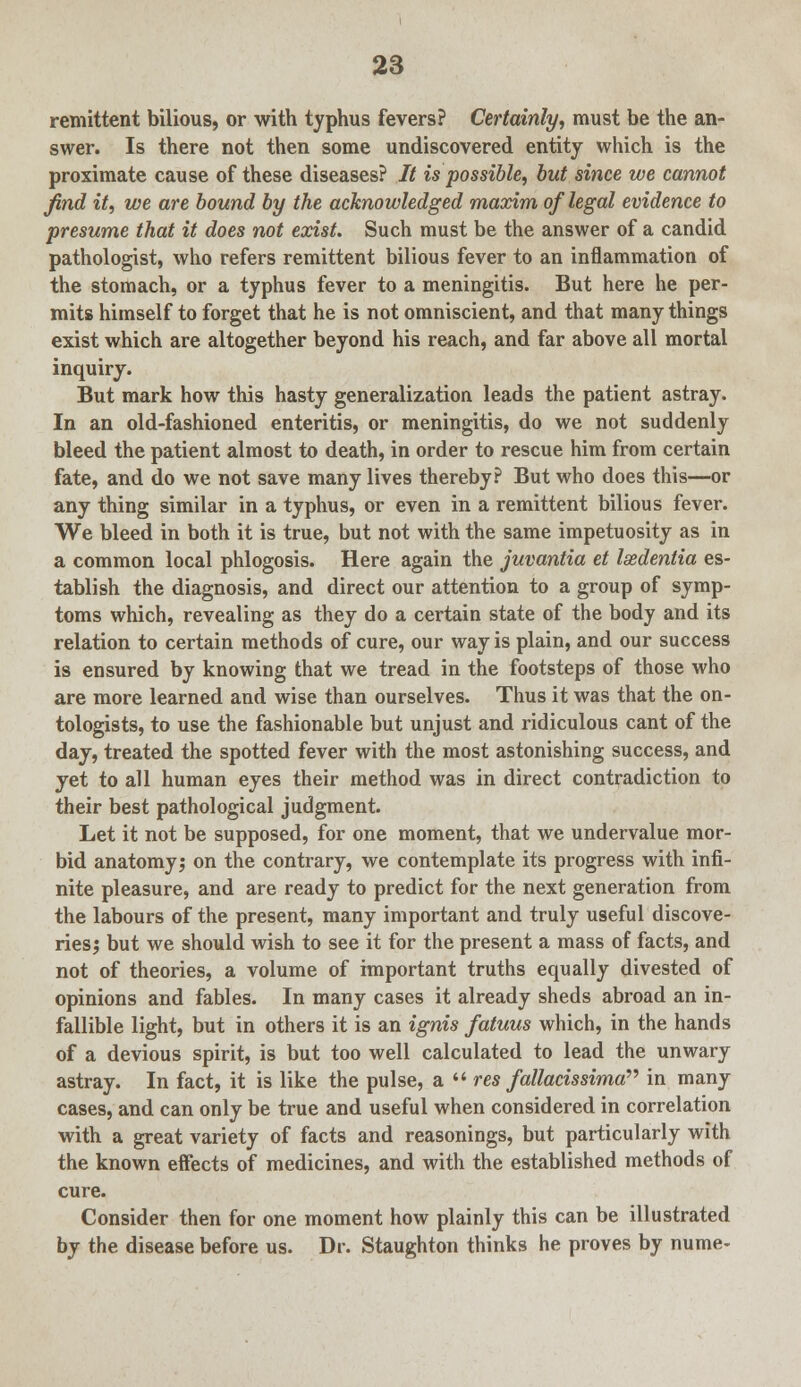 remittent bilious, or with typhus fevers? Certainly, must be the an- swer. Is there not then some undiscovered entity which is the proximate cause of these diseases? It is possible, but since we cannot find it, we are bound by the acknowledged maxim of legal evidence to presume that it does not exist. Such must be the answer of a candid pathologist, who refers remittent bilious fever to an inflammation of the stomach, or a typhus fever to a meningitis. But here he per- mits himself to forget that he is not omniscient, and that many things exist which are altogether beyond his reach, and far above all mortal inquiry. But mark how this hasty generalization leads the patient astray. In an old-fashioned enteritis, or meningitis, do we not suddenly bleed the patient almost to death, in order to rescue him from certain fate, and do we not save many lives thereby? But who does this—or any thing similar in a typhus, or even in a remittent bilious fever. We bleed in both it is true, but not with the same impetuosity as in a common local phlogosis. Here again the juvantia et Isedentia es- tablish the diagnosis, and direct our attention to a group of symp- toms which, revealing as they do a certain state of the body and its relation to certain methods of cure, our way is plain, and our success is ensured by knowing that we tread in the footsteps of those who are more learned and wise than ourselves. Thus it was that the on- tologists, to use the fashionable but unjust and ridiculous cant of the day, treated the spotted fever with the most astonishing success, and yet to all human eyes their method was in direct contradiction to their best pathological judgment. Let it not be supposed, for one moment, that we undervalue mor- bid anatomy; on the contrary, we contemplate its progress with infi- nite pleasure, and are ready to predict for the next generation from the labours of the present, many important and truly useful discove- ries; but we should wish to see it for the present a mass of facts, and not of theories, a volume of important truths equally divested of opinions and fables. In many cases it already sheds abroad an in- fallible light, but in others it is an ignis fatuus which, in the hands of a devious spirit, is but too well calculated to lead the unwary astray. In fact, it is like the pulse, a  res fallacissima in many cases, and can only be true and useful when considered in correlation with a great variety of facts and reasonings, but particularly with the known eiFects of medicines, and with the established methods of cure. Consider then for one moment how plainly this can be illustrated by the disease before us. Dr. Staughton thinks he proves by nume-