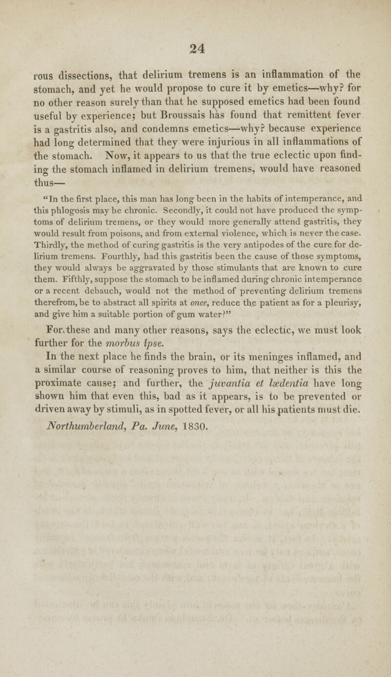 rous dissections, that delirium tremens is an inflammation of the stomach, and yet he would propose to cure it by emetics—why? for no other reason surely than that he supposed emetics had been found useful by experience; but Broussais has found that remittent fever is a gastritis also, and condemns emetics—why? because experience had long determined that they were injurious in all inflammations of the stomach. Now, it appears to us that the true eclectic upon find- ing the stomach inflamed in delirium tremens, would have reasoned thus— In the first place, this man has long been in the habits of intemperance, and this phlogosis may be chronic. Secondly, it could not have produced the symp- toms of delirium tremens, or they would more generally attend gastritis, they would result from poisons, and from external violence, which is never the case. Thirdly, the method of curing gastritis is the very antipodes of the cure for de- lirium tremens. Fourthly, had this gastritis been the cause of those symptoms, they would always be aggravated by those stimulants that are known to cure them. Fifthly, suppose the stomach to be inflamed during chronic intemperance or a recent debauch, would not the method of preventing delirium tremens therefrom, be to abstract all spirits at once, reduce the patient as for a pleurisy, and give him a suitable portion of gum water? For. these and many other reasons, says the eclectic, we must look further for the morbus Ipse. In the next place he finds the brain, or its meninges inflamed, and a similar course of reasoning proves to him, that neither is this the proximate cause; and further, the juvantia et Isedentia have long shown him that even this, bad as it appears, is to be prevented or driven away by stimuli, as in spotted fever, or all his patients must die. Northumberland, Pa. June, 1830.