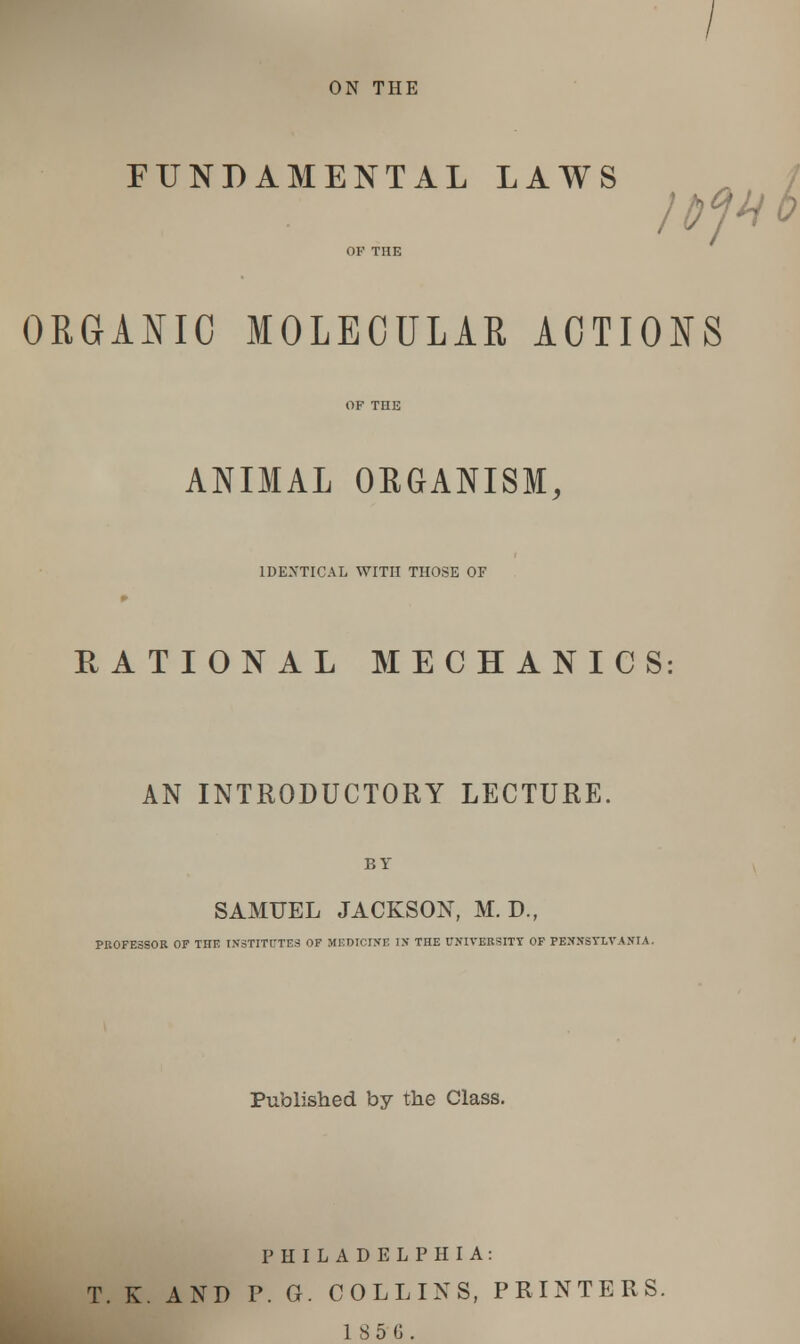 ON THE FUNDAMENTAL LAWS ORGANIC MOLECULAR ACTIONS ANIMAL ORGANISM, IDENTICAL WITH THOSE OF RATIONAL MECHANICS AN INTRODUCTORY LECTURE. BY SAMUEL JACKSON, M. D., PROFESSOR OF THE INSTITUTES OF MEDICINE IN THE UNIVERSITY OF PENNSYLVANIA. Published by the Class. PHILADELPHIA: T. K. AND P. G. COLLINS, PRINTERS. 1856.