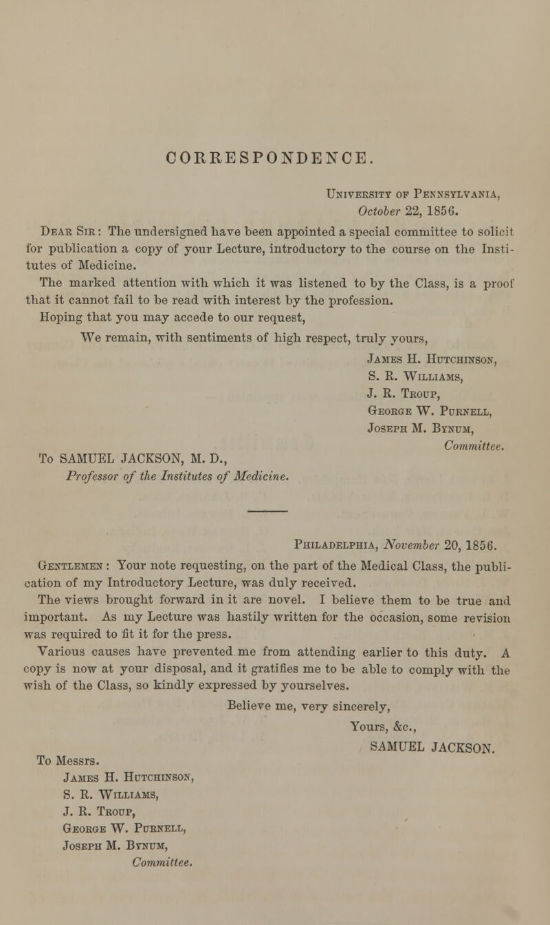 CORRESPONDENCE. University of Pennsylvania, October 22, 1856. Dear Sir : The undersigned have been appointed a special committee to solicit for publication a copy of your Lecture, introductory to the course on the Insti- tutes of Medicine. The marked attention with which it was listened to by the Class, is a proof that it cannot fail to be read with interest by the profession. Hoping that you may accede to our request, We remain, with sentiments of high respect, truly yours, James H. Hutchinson, S. R. Williams, J. R. Troup, George W. Purnell, Joseph M. Bynum, Committee. To SAMUEL JACKSON, M. D., Professor of the Institutes of Medicine. Philadelphia, November 20, 1856. Gentlemen : Your note requesting, on the part of the Medical Class, the publi- cation of my Introductory Lecture, was duly received. The views brought forward in it are novel. I believe them to be true and important. As my Lecture was hastily written for the occasion, some revision was required to fit it for the press. Various causes have prevented me from attending earlier to this duty. A copy is now at your disposal, and it gratifies me to be able to comply with the wish of the Class, so kindly expressed by yourselves. Believe me, very sincerely, Yours, &c, SAMUEL JACKSON. To Messrs. James H. Hutchinson, S. R. Williams, J. R. Troup, George W. Purnell, Joseph M. Btnum, Committee.