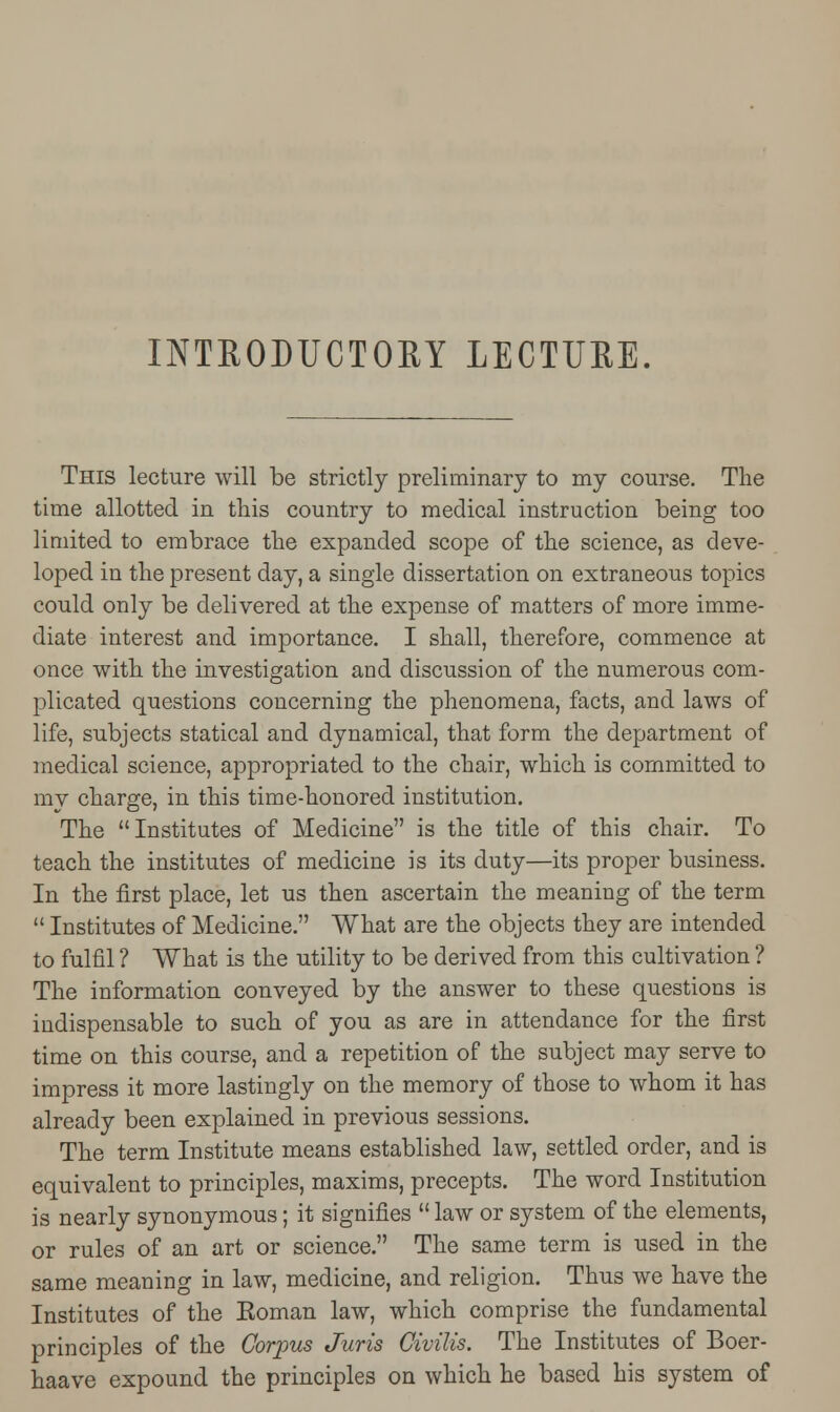 INTRODUCTORY LECTURE. This lecture will be strictly preliminary to my course. The time allotted in this country to medical instruction being too limited to embrace the expanded scope of the science, as deve- loped in the present day, a single dissertation on extraneous topics could only be delivered at the expense of matters of more imme- diate interest and importance. I shall, therefore, commence at once with the investigation and discussion of the numerous com- plicated questions concerning the phenomena, facts, and laws of life, subjects statical and dynamical, that form the department of medical science, appropriated to the chair, which is committed to my charge, in this time-honored institution. The Institutes of Medicine is the title of this chair. To teach the institutes of medicine is its duty—its proper business. In the first place, let us then ascertain the meaning of the term  Institutes of Medicine. What are the objects they are intended to fulfil ? What is the utility to be derived from this cultivation ? The information conveyed by the answer to these questions is indispensable to such of you as are in attendance for the first time on this course, and a repetition of the subject may serve to impress it more lastingly on the memory of those to whom it has already been explained in previous sessions. The term Institute means established law, settled order, and is equivalent to principles, maxims, precepts. The word Institution is nearly synonymous; it signifies  law or system of the elements, or rules of an art or science. The same term is used in the same meaning in law, medicine, and religion. Thus we have the Institutes of the Eoman law, which comprise the fundamental principles of the Corpus Juris Civilis. The Institutes of Boer- haave expound the principles on which he based his system of