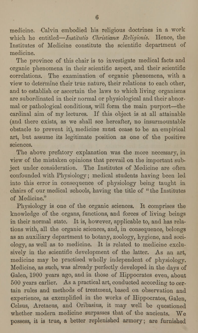 medicine. Calvin embodied his religious doctrines in a work which he entitled—Instiiutio Christiana Religionis. Hence, the Institutes of Medicine constitute the scientific department of medicine. The province of this chair is to investigate medical facts and organic phenomena in their scientific aspect, and their scientific correlations. The examination of organic phenomena, with a view to determine their true nature, their relations to each other, and to establish or ascertain the laws to which living organisms are subordinated in their normal or physiological and their abnor- mal or pathological conditions, will form the main purport—the cardinal aim of my lectures. If this object is at all attainable (and there exists, as we shall see hereafter, no insurmountable obstacle to prevent it), medicine must cease to be an empirical art, but assume its legitimate position as one of the positive sciences. The above prefatory explanation was the more necessary, in view of the mistaken opinions that prevail on the important sub- ject under consideration. The Institutes of Medicine are often confounded with Physiology; medical students having been led into this error in consequence of physiology being taught in chairs of our medical schools, having the title of  the Institutes of Medicine. Physiology is one of the organic sciences. It comprises the knowledge of the organs, functions, and forces of living beings in their normal state. It is, however, applicable to, and has rela- tions with, all the organic sciences, and, in consequence, belongs as an auxiliary department to botany, zoology, hygiene, and soci- ology, as well as to medicine. It is related to medicine exclu- sively in the scientific development of the latter. As an art, medicine may be practised wholly independent of physiology. Medicine, as such, was already perfectly developed in the days of Galen, 1900 years ago, and in those of Hippocrates even, about 500 years earlier. As a practical art, conducted according to cer- tain rules and methods of treatment, based on observation and experience, as exemplified in the works of Hippocrates, Galen, Celsus, Aretaeus, and Oribasius, it may well be questioned whether modern medicine surpasses that of the ancients. We possess, it is true, a better replenished armory; are furnished