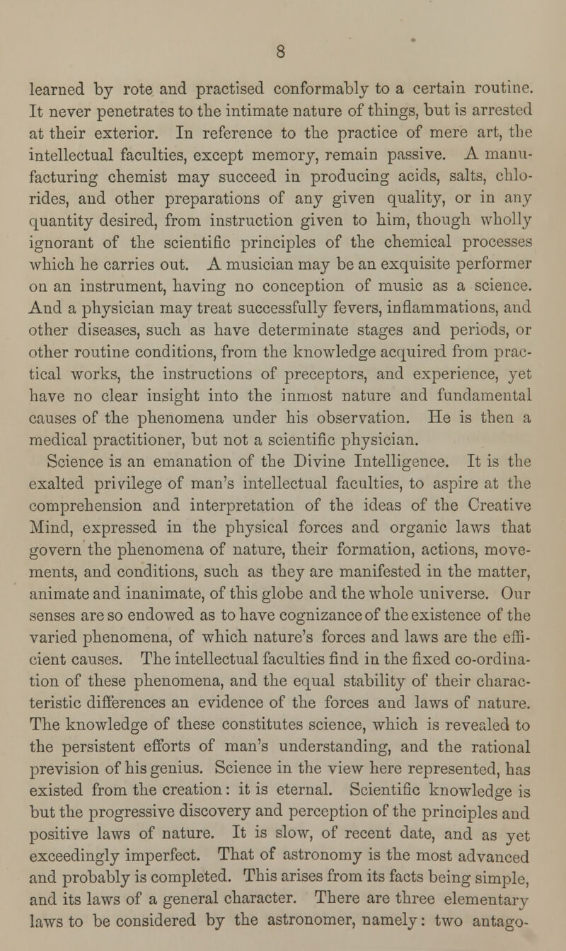 learned by rote and practised conformably to a certain routine. It never penetrates to the intimate nature of things, but is arrested at their exterior. In reference to the practice of mere art, the intellectual faculties, except memory, remain passive. A manu- facturing chemist may succeed in producing acids, salts, chlo- rides, and other preparations of any given quality, or in any quantity desired, from instruction given to him, though wholly ignorant of the scientific principles of the chemical processes which he carries out. A musician may be an exquisite performer on an instrument, having no conception of music as a science. And a physician may treat successfully fevers, inflammations, and other diseases, such as have determinate stages and periods, or other routine conditions, from the knowledge acquired from prac- tical works, the instructions of preceptors, and experience, yet have no clear insight into the inmost nature and fundamental causes of the phenomena under his observation. He is then a medical practitioner, but not a scientific physician. Science is an emanation of the Divine Intelligence. It is the exalted privilege of man's intellectual faculties, to aspire at the comprehension and interpretation of the ideas of the Creative Mind, expressed in the physical forces and organic laws that govern the phenomena of nature, their formation, actions, move- ments, and conditions, such as they are manifested in the matter, animate and inanimate, of this globe and the whole universe. Our senses are so endowed as to have cognizance of the existence of the varied phenomena, of which nature's forces and laws are the effi- cient causes. The intellectual faculties find in the fixed co-ordina- tion of these phenomena, and the equal stability of their charac- teristic differences an evidence of the forces and laws of nature. The knowledge of these constitutes science, which is revealed to the persistent efforts of man's understanding, and the rational prevision of his genius. Science in the view here represented, has existed from the creation: it is eternal. Scientific knowledge is but the progressive discovery and perception of the principles and positive laws of nature. It is slow, of recent date, and as yet exceedingly imperfect. That of astronomy is the most advanced and probably is completed. This arises from its facts being simple, and its laws of a general character. There are three elementary laws to be considered by the astronomer, namely: two antago-