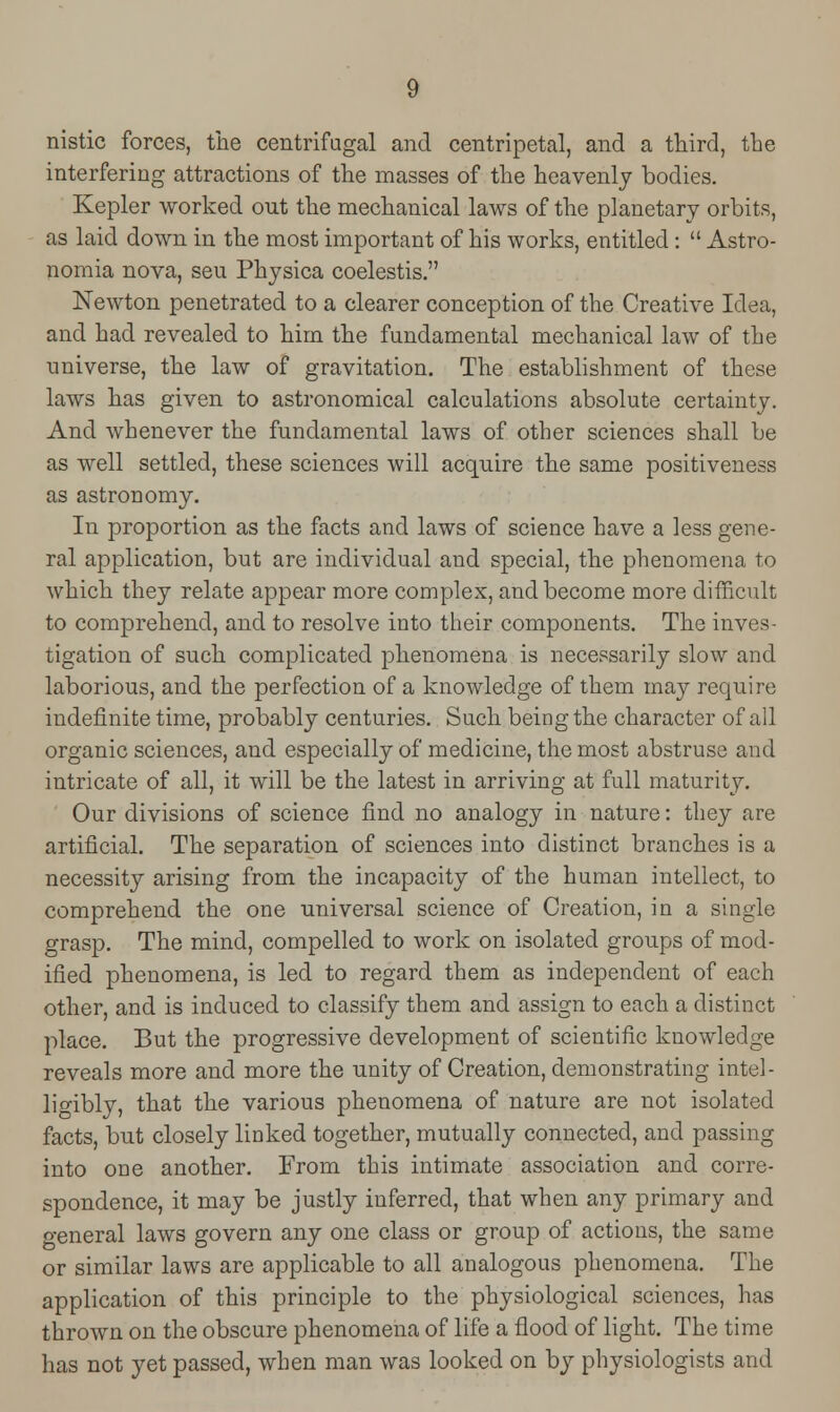 nistic forces, the centrifugal and centripetal, and a third, the interfering attractions of the masses of the heavenly bodies. Kepler worked out the mechanical laws of the planetary orbits, as laid down in the most important of his works, entitled:  Astro- nomia nova, seu Physica coelestis. Newton penetrated to a clearer conception of the Creative Idea, and had revealed to him the fundamental mechanical law of the universe, the law of gravitation. The establishment of these laws has given to astronomical calculations absolute certainty. And whenever the fundamental laws of other sciences shall be as well settled, these sciences will acquire the same positiveness as astronomy. In proportion as the facts and laws of science have a less gene- ral application, but are individual and special, the phenomena to which they relate appear more complex, and become more difficult to comprehend, and to resolve into their components. The inves- tigation of such complicated phenomena is necessarily slow and laborious, and the perfection of a knowledge of them may require indefinite time, probably centuries. Such being the character of all organic sciences, and especially of medicine, the most abstruse and intricate of all, it will be the latest in arriving at full maturity. Our divisions of science find no analogy in nature: they are artificial. The separation of sciences into distinct branches is a necessity arising from the incapacity of the human intellect, to comprehend the one universal science of Creation, in a single grasp. The mind, compelled to work on isolated groups of mod- ified phenomena, is led to regard them as independent of each other, and is induced to classify them and assign to each a distinct place. But the progressive development of scientific knowledge reveals more and more the unity of Creation, demonstrating intel- ligibly, that the various phenomena of nature are not isolated facts, but closely linked together, mutually connected, and passing into one another. From this intimate association and corre- spondence, it may be justly inferred, that when any primary and general laws govern any one class or group of actions, the same or similar laws are applicable to all analogous phenomena. The application of this principle to the physiological sciences, has thrown on the obscure phenomena of life a flood of light. The time has not yet passed, when man was looked on by physiologists and