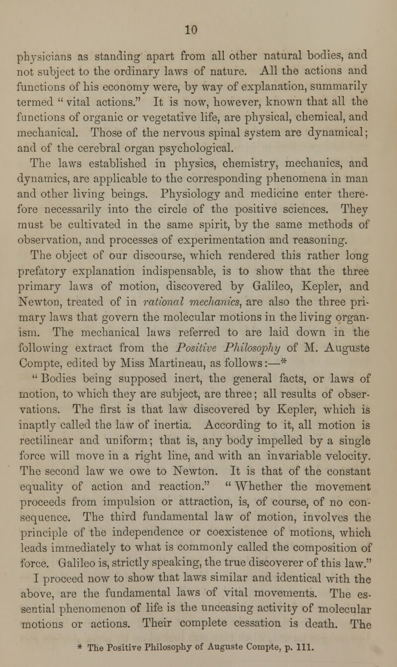 physicians as standing apart from all other natural bodies, and not subject to the ordinary laws of nature. All the actions and functions of his economy were, by way of explanation, summarily termed  vital actions. It is now, however, known that all the functions of organic or vegetative life, are physical, chemical, and mechanical. Those of the nervous spinal system are dynamical; and of the cerebral organ psychological. The laws established in physics, chemistry, mechanics, and dynamics, are applicable to the corresponding phenomena in man and other living beings. Physiology and medicine enter there- fore necessarily into the circle of the positive sciences. They must be cultivated in the same spirit, by the same methods of observation, and processes of experimentation and reasoning. The object of our discourse, which rendered this rather long prefatory explanation indispensable, is to show that the three primary laws of motion, discovered by Galileo, Kepler, and NewtoD, treated of in rational mechanics, are also the three pri- mary laws that govern the molecular motions in the living organ- ism. The mechanical laws referred to are laid down in the following extract from the Positive Philosophy of M. Auguste Compte, edited by Miss Martineau, as follows:—*  Bodies being supposed inert, the general facts, or laws of motion, to which they are subject, are three; all results of obser- vations. The first is that law discovered by Kepler, which is inaptly called the law of inertia. According to it, all motion is rectilinear and uniform; that is, any body impelled by a single force will move in a right line, and with an invariable velocity. The second law we owe to Newton. It is that of the constant equality of action and reaction.  Whether the movement proceeds from impulsion or attraction, is, of course, of no con- sequence. The third fundamental law of motion, involves the principle of the independence or coexistence of motions, which leads immediately to what is commonly called the composition of force. Galileo is, strictly speaking, the true discoverer of this law. I proceed now to show that laws similar and identical with the above, are the fundamental laws of vital movements. The es- sential phenomenon of life is the unceasing activity of molecular motions or actions. Their complete cessation is death. The * The Positive Philosophy of Auguste Compte, p. 111.