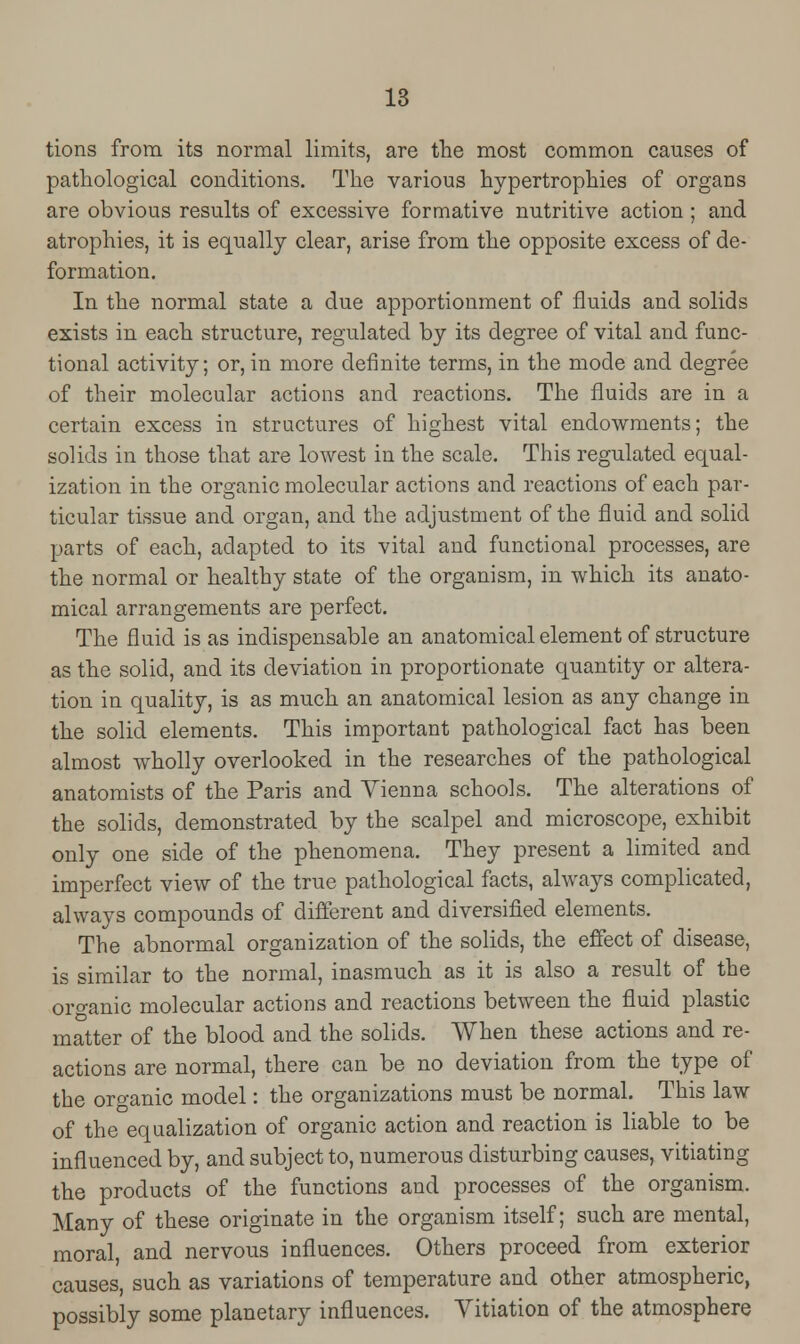 tions from its normal limits, are the most common causes of pathological conditions. The various hypertrophies of organs are obvious results of excessive formative nutritive action ; and atrophies, it is equally clear, arise from the opposite excess of de- formation. In the normal state a due apportionment of fluids and solids exists in each structure, regulated by its degree of vital and func- tional activity; or, in more definite terms, in the mode and degree of their molecular actions and reactions. The fluids are in a certain excess in structures of highest vital endowments; the solids in those that are lowest in the scale. This regulated equal- ization in the organic molecular actions and reactions of each par- ticular tissue and organ, and the adjustment of the fluid and solid parts of each, adapted to its vital and functional processes, are the normal or healthy state of the organism, in which its anato- mical arrangements are perfect. The fluid is as indispensable an anatomical element of structure as the solid, and its deviation in proportionate quantity or altera- tion in quality, is as much an anatomical lesion as any change in the solid elements. This important pathological fact has been almost wholly overlooked in the researches of the pathological anatomists of the Paris and Vienna schools. The alterations of the solids, demonstrated by the scalpel and microscope, exhibit only one side of the phenomena. They present a limited and imperfect view of the true pathological facts, always complicated, always compounds of different and diversified elements. The abnormal organization of the solids, the effect of disease, is similar to the normal, inasmuch as it is also a result of the organic molecular actions and reactions between the fluid plastic matter of the blood and the solids. When these actions and re- actions are normal, there can be no deviation from the type of the organic model: the organizations must be normal. This law of the equalization of organic action and reaction is liable to be influenced by, and subject to, numerous disturbing causes, vitiating the products of the functions and processes of the organism. Many of these originate in the organism itself; such are mental, moral, and nervous influences. Others proceed from exterior causes, such as variations of temperature and other atmospheric, possibly some planetary influences. Vitiation of the atmosphere