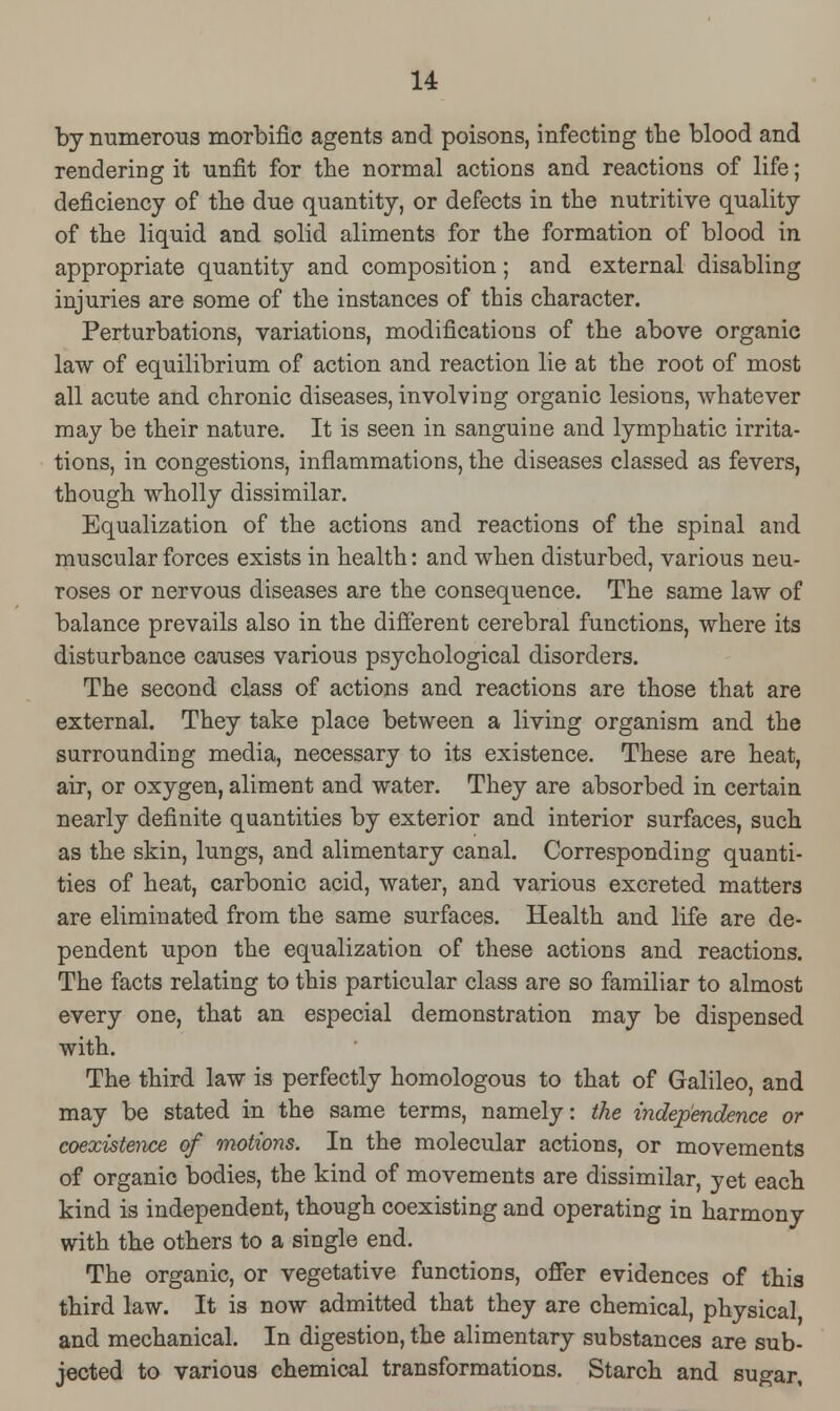 by numerous morbific agents and poisons, infecting the blood and rendering it unfit for the normal actions and reactions of life; deficiency of the due quantity, or defects in the nutritive quality of the liquid and solid aliments for the formation of blood in appropriate quantity and composition; and external disabling injuries are some of the instances of this character. Perturbations, variations, modifications of the above organic law of equilibrium of action and reaction lie at the root of most all acute and chronic diseases, involving organic lesions, whatever may be their nature. It is seen in sanguine and lymphatic irrita- tions, in congestions, inflammations, the diseases classed as fevers, though wholly dissimilar. Equalization of the actions and reactions of the spinal and muscular forces exists in health: and when disturbed, various neu- roses or nervous diseases are the consequence. The same law of balance prevails also in the different cerebral functions, where its disturbance causes various psychological disorders. The second class of actions and reactions are those that are external. They take place between a living organism and the surrounding media, necessary to its existence. These are heat, air, or oxygen, aliment and water. They are absorbed in certain nearly definite quantities by exterior and interior surfaces, such as the skin, lungs, and alimentary canal. Corresponding quanti- ties of heat, carbonic acid, water, and various excreted matters are eliminated from the same surfaces. Health and life are de- pendent upon the equalization of these actions and reactions. The facts relating to this particular class are so familiar to almost every one, that an especial demonstration may be dispensed with. The third law is perfectly homologous to that of Galileo, and may be stated in the same terms, namely: the independence or coexistence of motions. In the molecular actions, or movements of organic bodies, the kind of movements are dissimilar, yet each kind is independent, though coexisting and operating in harmony with the others to a single end. The organic, or vegetative functions, offer evidences of this third law. It is now admitted that they are chemical, physical and mechanical. In digestion, the alimentary substances are sub- jected to various chemical transformations. Starch and sugar.