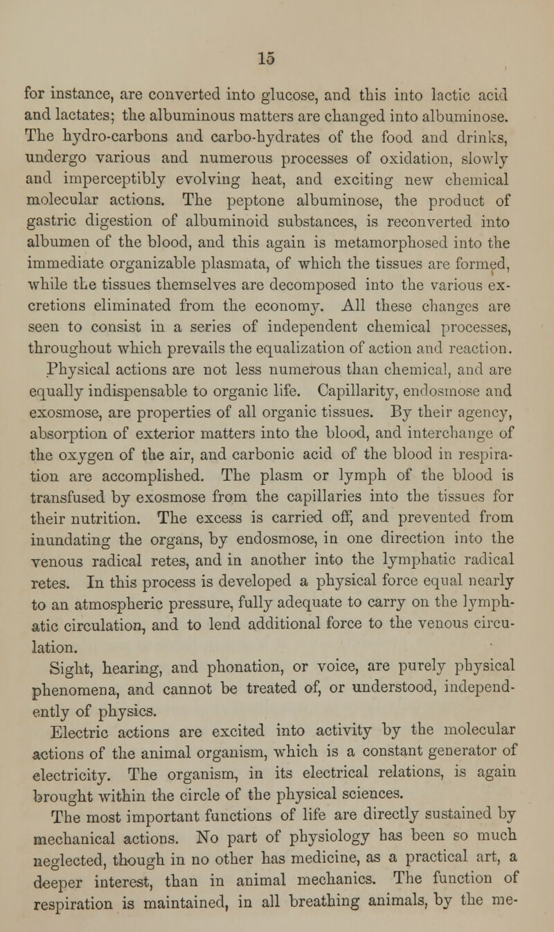 for instance, are converted into glucose, and this into lactic acid and lactates; the albuminous matters are changed into albuminose. The hydro-carbons and carbo-hydrates of the food and drinks, undergo various and numerous processes of oxidation, slowly and imperceptibly evolving heat, and exciting new chemical molecular actions. The peptone albuminose, the product of gastric digestion of albuminoid substances, is reconverted into albumen of the blood, and this again is metamorphosed into the immediate organizable plasmata, of which the tissues are formed, while the tissues themselves are decomposed into the various ex- cretions eliminated from the economy. All these changes are seen to consist in a series of independent chemical processes, throughout which prevails the equalization of action and reaction. Physical actions are not less numerous than chemical, and are equally indispensable to organic life. Capillarity, endosmose and exosmose, are properties of all organic tissues. By their agency, absorption of exterior matters into the blood, and interchange of the oxygen of the air, and carbonic acid of the blood in respira- tion are accomplished. The plasm or lymph of the blood is transfused by exosmose from the capillaries into the tissues for their nutrition. The excess is carried oft] and prevented from inundating the organs, by endosmose, in one direction into the venous radical retes, and in another into the lymphatic radical retes. In this process is developed a physical force equal nearly to an atmospheric pressure, fully adequate to carry on the lymph- atic circulation, and to lend additional force to the venous circu- lation. Sight, hearing, and phonation, or voice, are purely physical phenomena, and cannot be treated of, or understood, independ- ently of physics. Electric actions are excited into activity by the molecular actions of the animal organism, which is a constant generator of electricity. The organism, in its electrical relations, is again brought within the circle of the physical sciences. The most important functions of life are directly sustained by mechanical actions. No part of physiology has been so much neglected, though in no other has medicine, as a practical art, a deeper interest, than in animal mechanics. The function of respiration is maintained, in all breathing animals, by the me-