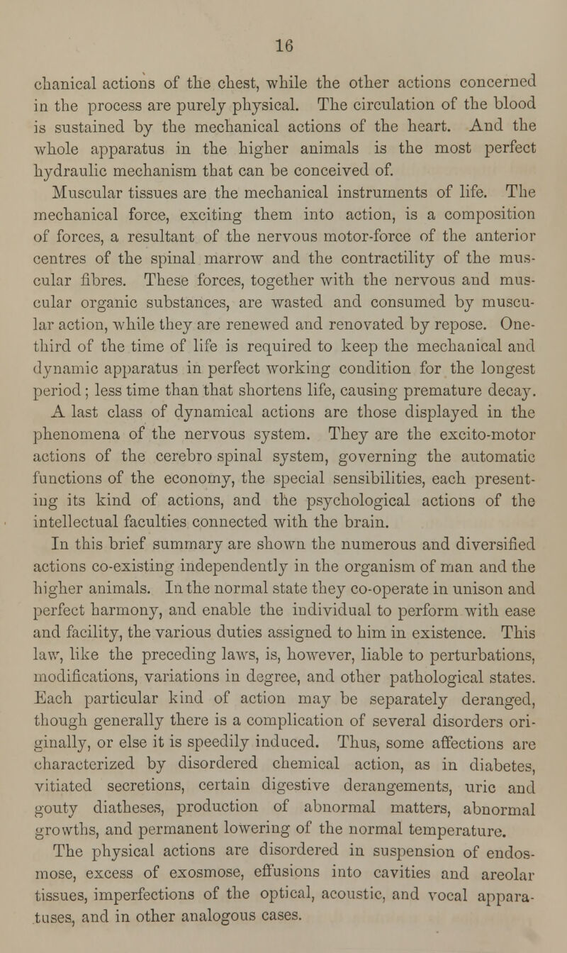 cbanical actions of the chest, while the other actions concerned in the process are purely physical. The circulation of the blood is sustained by the mechanical actions of the heart. And the whole apparatus in the higher animals is the most perfect hydraulic mechanism that can be conceived of. Muscular tissues are the mechanical instruments of life. The mechanical force, exciting them into action, is a composition of forces, a resultant of the nervous motor-force of the anterior centres of the spinal marrow and the contractility of the mus- cular fibres. These forces, together with the nervous and mus- cular organic substances, are wasted and consumed by muscu- lar action, while they are renewed and renovated by repose. One- third of the time of life is required to keep the mechanical and dynamic apparatus in perfect working condition for the longest period; less time than that shortens life, causing premature deca}^. A last class of dynamical actions are those displayed in the phenomena of the nervous system. They are the exci to-motor actions of the cerebro spinal system, governing the automatic functions of the economy, the special sensibilities, each present- ing its kind of actions, and the psychological actions of the intellectual faculties connected with the brain. In this brief summary are shown the numerous and diversified actions co-existing independently in the organism of man and the higher animals. In the normal state they co-operate in unison and perfect harmony, and enable the individual to perform with ease and facility, the various duties assigned to him in existence. This law, like the preceding laws, is, however, liable to perturbations, modifications, variations in degree, and other pathological states. Each particular kind of action may be separately deranged, though generally there is a complication of several disorders ori- ginally, or else it is speedily induced. Thus, some affections are characterized by disordered chemical action, as in diabetes, vitiated secretions, certain digestive derangements, uric and gouty diatheses, production of abnormal matters, abnormal growths, and permanent lowering of the normal temperature. The physical actions are disordered in suspension of endos- mose, excess of exosmose, effusions into cavities and areolar tissues, imperfections of the optical, acoustic, and vocal appara- tuses, and in other analogous cases.