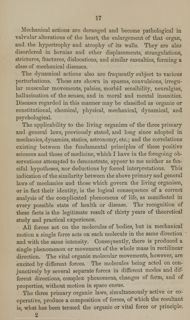 Mechanical actions are deranged and become pathological in valvular alterations of the heart, the enlargement of that organ, and the hypertrophy and atrophy of its walls. They are also disordered in hernias and other displacements, strangulations, strictures, fractures, dislocations, and similar casualties, forming a class of mechanical diseases. The dynamical actions also are frequently subject to various perturbations. These are shown in spasms, convulsions, irregu- lar muscular movements, palsies, morbid sensibility, neuralgias, hallucination of the senses, and in moral and mental insanities. Diseases regarded in this manner may be classified as organic or constitutional, chemical, physical, mechanical, dynamical, and psychological. The applicability to the living organism of the three primary and general laws, previously stated, and long since adopted in mechanics, dynamics, statics, astronomy, etc.; and the correlations existing between the fundamental principles of these positive sciences and those of medicine, which I have in the foregoing ob- servations attempted to demonstrate, appear to me neither as fan- ciful hypotheses, nor deductions by forced interpretations. This indication of the similarity between the above primary and general laws of mechanics and those which govern the living organism, or in fact their identity, is the logical consequence of a correct analysis of the complicated phenomena of life, as manifested in every possible state of health or disease. The recognition of these facts is the legitimate result of thirty years of theoretical study and practical experience. All forces act on the molecules of bodies, but in mechanical motion a single force acts on each molecule in the same direction and with the same intensity. Consequently, there is produced a single phenomenon or movement of the whole mass in rectilinear direction. The vital organic molecular movements, however, are excited by different forces. The molecules being acted on con- junctively by several separate forces in different modes and dif- ferent directions, complex phenomena, changes of form, and of properties, without motion in space ensue. The three primary organic laws, simultaneously active or co- operative, produce a composition of forces, of which the resultant is, what has been termed the organic or vital force or principle. 2