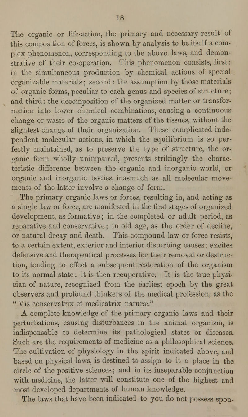 The organic or life-action, the primary and necessary result of this composition of forces, is shown by analysis to be itself a com- plex phenomenon, corresponding to the above laws, and demon- strative of their co-operation. This phenomenon consists, first: in the simultaneous production by chemical actions of special organizable materials; second: the assumption by those materials of organic forms, peculiar to each genus and species of structure; and third: the decomposition of the organized matter or transfor- mation into lower chemical combinations, causing a continuous change or waste of the organic matters of the tissues, without the slightest change of their organization. These complicated inde- pendent molecular actions, in which the equilibrium is so per- fectly maintained, as to preserve the type of structure, the or- ganic form wholly unimpaired, presents strikingly the charac- teristic difference between the organic and inorganic world, or organic and inorganic bodies, inasmuch as all molecular move- ments of the latter involve a change of form. The primary organic laws or forces, resulting in, and acting as a single law or force, are manifested in the first stages of organized development, as formative; in the completed or adalt period, as reparative and conservative; in old age, as the order of decline, or natural decay and death. This compound law or force resists, to a certain extent, exterior and interior disturbing causes; excites defensive and therapeutical processes for their removal or destruc- tion, tending to effect a subsequent restoration of the organism to its normal state: it is then recuperative. It is the true physi- cian of nature, recognized from the earliest epoch by the great observers and profound thinkers of the medical profession, as the  Yis conservatrix et medicatrix naturae. A complete knowledge of the primary organic laws and their perturbations, causing disturbances in the animal organism, is indispensable to determine its pathological states or diseases. Such are the requirements of medicine as a philosophical science. The cultivation of physiology in the spirit indicated above, and based on physical laws, is destined to assign to it a place in the circle of the positive sciences; and in its inseparable conjunction with medicine, the latter will constitute one of the highest and most developed departments of human knowledge. The laws that have been indicated to you do not possess spon-