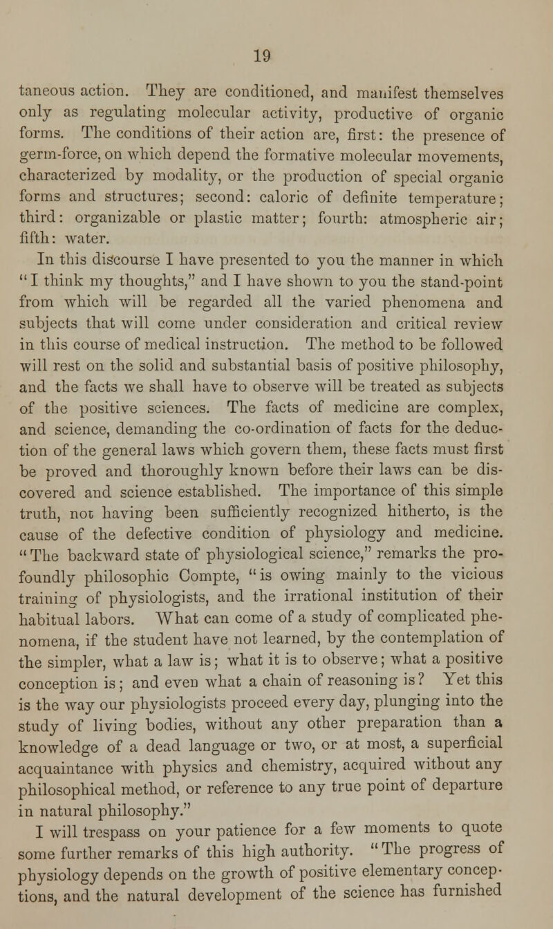taneous action. They are conditioned, and manifest themselves only as regulating molecular activity, productive of organic forms. The conditions of their action are, first: the presence of germ-force, on which depend the formative molecular movements, characterized by modality, or the production of special organic forms and structures; second: caloric of definite temperature; third: organizable or plastic matter; fourth: atmospheric air; fifth: water. In this discourse I have presented to you the manner in which I think my thoughts, and I have shown to you the stand-point from which will be regarded all the varied phenomena and subjects that will come under consideration and critical review in this course of medical instruction. The method to be followed will rest on the solid and substantial basis of positive philosophy, and the facts we shall have to observe will be treated as subjects of the positive sciences. The facts of medicine are complex, and science, demanding the co-ordination of facts for the deduc- tion of the general laws which govern them, these facts must first be proved and thoroughly known before their laws can be dis- covered and science established. The importance of this simple truth, not having been sufficiently recognized hitherto, is the cause of the defective condition of physiology and medicine.  The backward state of physiological science, remarks the pro- foundly philosophic Compte, is owing mainly to the vicious training of physiologists, and the irrational institution of their habitual labors. What can come of a study of complicated phe- nomena, if the student have not learned, by the contemplation of the simpler, what a law is; what it is to observe; what a positive conception is ; and even what a chain of reasoning is ? Yet this is the way our physiologists proceed every day, plunging into the study of living bodies, without any other preparation than a knowledge of a dead language or two, or at most, a superficial acquaintance with physics and chemistry, acquired without any philosophical method, or reference to any true point of departure in natural philosophy. I will trespass on your patience for a few moments to quote some farther remarks of this high authority.  The progress of physiology depends on the growth of positive elementary concep- tions, and the natural development of the science has furnished