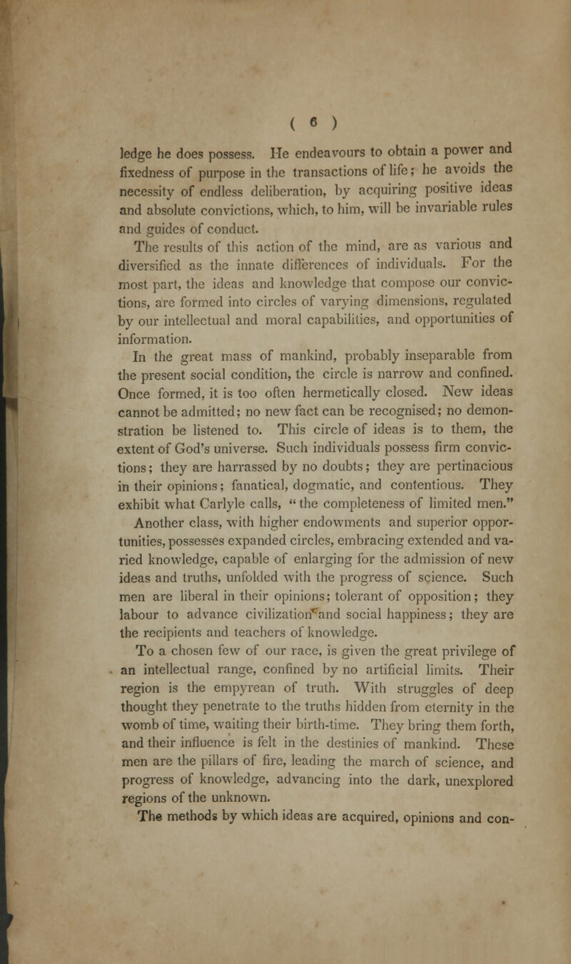 ( « ) ledge he does possess. He endeavours to obtain a power and fixedness of purpose in the transactions of life; he avoids the necessity of endless deliberation, by acquiring positive ideas and absolute convictions, which, to him, will be invariable rules and guides of conduct. The results of this action of the mind, are as various and diversified as the innate differences of individuals. For the most part, the ideas and knowledge that compose our convic- tions, are formed into circles of varying dimensions, regulated by our intellectual and moral capabilities, and opportunities of information. In the great mass of mankind, probably inseparable from the present social condition, the circle is narrow and confined. Once formed, it is too often hermetically closed. New ideas cannot be admitted; no new fact can be recognised; no demon- stration be listened to. This circle of ideas is to them, the extent of God's universe. Such individuals possess firm convic- tions ; they are harrassed by no doubts; they are pertinacious in their opinions; fanatical, dogmatic, and contentious. They exhibit what Carlyle calls,  the completeness of limited men. Another class, with higher endowments and superior oppor- tunities, possesses expanded circles, embracing extended and va- ried knowledge, capable of enlarging for the admission of new ideas and truths, unfolded with the progress of science. Such men are liberal in their opinions; tolerant of opposition; they labour to advance civilization^and social happiness; they are the recipients and teachers of knowledge. To a chosen few of our race, is given the great privilege of an intellectual range, confined by no artificial limits. Their region is the empyrean of truth. With struggles of deep thought they penetrate to the truths hidden from eternity in the womb of time, waiting their birth-time. They bring them forth, and their influence is felt in the destinies of mankind. These men are the pillars of fire, leading the march of science, and progress of knowledge, advancing into the dark, unexplored regions of the unknown. The methods by which ideas are acquired, opinions and con-