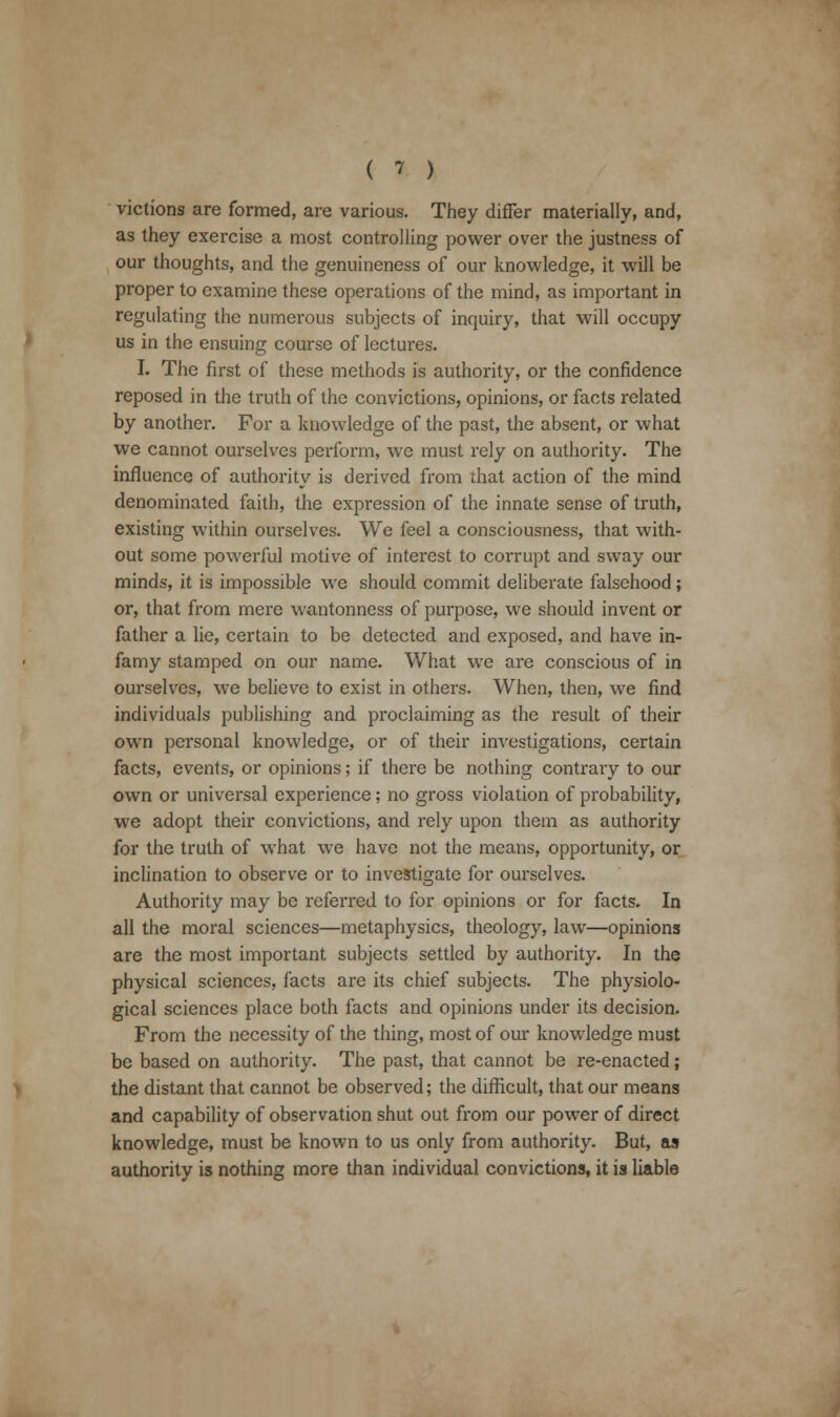 victions are formed, are various. They differ materially, and, as they exercise a most controlling power over the justness of our thoughts, and the genuineness of our knowledge, it will be proper to examine these operations of the mind, as important in regulating the numerous subjects of inquiry, that will occupy us in the ensuing course of lectures. I. The first of these methods is authority, or the confidence reposed in the truth of the convictions, opinions, or facts related by another. For a knowledge of the past, the absent, or what we cannot ourselves perform, we must rely on authority. The influence of authority is derived from that action of the mind denominated faith, the expression of the innate sense of truth, existing within ourselves. We feel a consciousness, that with- out some powerful motive of interest to corrupt and sway our minds, it is impossible we should commit deliberate falsehood ; or, that from mere wantonness of purpose, we should invent or father a lie, certain to be detected and exposed, and have in- famy stamped on our name. What we are conscious of in ourselves, we believe to exist in others. When, then, we find individuals publishing and proclaiming as the result of their own personal knowledge, or of their investigations, certain facts, events, or opinions; if there be nothing contrary to our own or universal experience; no gross violation of probability, we adopt their convictions, and rely upon them as authority for the truth of what we have not the means, opportunity, or inclination to observe or to investigate for ourselves. Authority may be referred to for opinions or for facts. In all the moral sciences—metaphysics, theology, law—opinions are the most important subjects settled by authority. In the physical sciences, facts are its chief subjects. The physiolo- gical sciences place both facts and opinions under its decision. From the necessity of the thing, most of our knowledge must be based on authority. The past, that cannot be re-enacted; the distant that cannot be observed; the difficult, that our means and capability of observation shut out from our power of direct knowledge, must be known to us only from authority. But, as authority is nothing more than individual convictions, it is liable