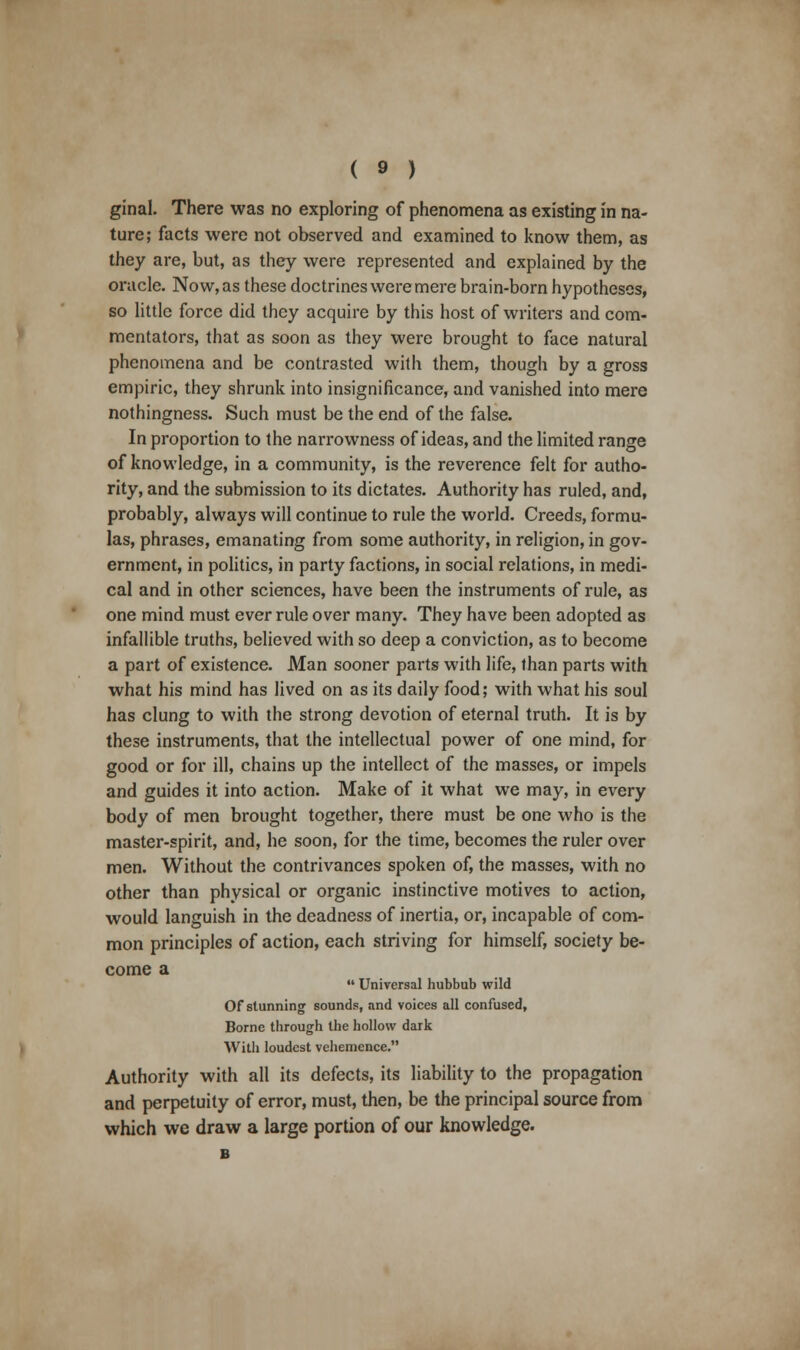 ginal. There was no exploring of phenomena as existing in na- ture; facts were not observed and examined to know them, as they are, but, as they were represented and explained by the oracle. Now, as these doctrines were mere brain-born hypotheses, so little force did they acquire by this host of writers and com- mentators, that as soon as they were brought to face natural phenomena and be contrasted with them, though by a gross empiric, they shrunk into insignificance, and vanished into mere nothingness. Such must be the end of the false. In proportion to the narrowness of ideas, and the limited range of knowledge, in a community, is the reverence felt for autho- rity, and the submission to its dictates. Authority has ruled, and, probably, always will continue to rule the world. Creeds, formu- las, phrases, emanating from some authority, in religion, in gov- ernment, in politics, in party factions, in social relations, in medi- cal and in other sciences, have been the instruments of rule, as one mind must overrule over many. They have been adopted as infallible truths, believed with so deep a conviction, as to become a part of existence. Man sooner parts with life, than parts with what his mind has lived on as its daily food; with what his soul has clung to with the strong devotion of eternal truth. It is by these instruments, that the intellectual power of one mind, for good or for ill, chains up the intellect of the masses, or impels and guides it into action. Make of it what we may, in every body of men brought together, there must be one who is the master-spirit, and, he soon, for the time, becomes the ruler over men. Without the contrivances spoken of, the masses, with no other than physical or organic instinctive motives to action, would languish in the deadness of inertia, or, incapable of com- mon principles of action, each striving for himself, society be- come a  Universal hubbub wild Of stunning sounds, and voices all confused. Borne through the hollow dark With loudest vehemence. Authority with all its defects, its liability to the propagation and perpetuity of error, must, then, be the principal source from which we draw a large portion of our knowledge.