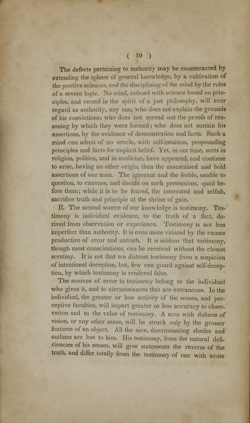 The defects pertaining to authority may be counteracted by extending the sphere of general knowledge, by a cultivation of the positive sciences, and the disciplining of the mind by the rules of a severe logic. No mind, imbued with science based on prin- ciples, and versed in the spirit of a just philosophy, will ever regard as authority, any one, who does not explain the grounds of his convictions; who does not spread out the proofs of rea- soning by which they were formed; who does not sustain his assertions, by the evidence of demonstration and facts. Such a mind can admit of no oracle, with self-intuition, propounding principles and facts for implicit belief. Yet, in our time, sects in religion, politics, and in medicine, have appeared, and continue to arise, having no other origin, than the unsustained and bold assertions of one man. The ignorant and the feeble, unable to question, to canvass, and decide on such pretensions, quail be- fore them; while it is to be feared, the interested and selfish, sacrifice truth and principle at the shrine of gain. II. The second source of our knowledge is testimony. Tes- timony is individual evidence, to the truth of a fact, de- rived from observation or experience. Testimony is not less imperfect than authority. It is even more vitiated by the causes productive of error and untruth. It is seldom that testimony, though most conscientious, can be received without the closest scrutiny. It is not that we distrust testimony from a suspicion of intentional deception, but, few can guard against self-decep- tion, by which testimony is rendered false. The sources of error in testimony belong to the individual who gives it, and to circumstances that are extraneous. In the individual, the greater or less activity of the senses, and per- ceptive faculties, will impart greater or less accuracy to obser- vation and to the value of testimony. A man with dulness of vision, or any other sense, will be struck only by the grosser features of an object. All the nice, discriminating shades and outlines arc lost to him. His testimony, from the natural defi- ciencies of his senses, will give statements the reverse of the truth, and differ totally from the testimony of one with acute