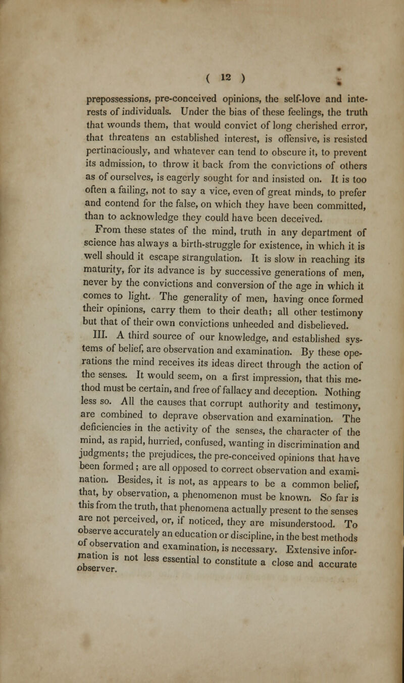 prepossessions, pre-conceived opinions, the self-love and inte- rests of individuals. Under the bias of these feelings, the truth that wounds them, that would convict of long cherished error, that threatens an established interest, is offensive, is resisted pertinaciously, and whatever can tend to obscure it, to prevent its admission, to throw it back from the convictions of others as of ourselves, is eagerly sought for and insisted on. It is too often a failing, not to say a vice, even of great minds, to prefer and contend for the false, on which they have been committed, than to acknowledge they could have been deceived. From these states of the mind, truth in any department of science has always a birth-struggle for existence, in which it is well should it escape strangulation. It is slow in reaching its maturity, for its advance is by successive generations of men, never by the convictions and conversion of the age in which it comes to light. The generality of men, having once formed their opinions, carry them to their death; all other testimony but that of their own convictions unheeded and disbelieved. III. A third source of our knowledge, and established sys- tems of belief, are observation and examination. By these ope- rations the mind receives its ideas direct through the action of the senses. It would seem, on a first impression, that this me- thod must be certain, and free of fallacy and deception. Nothing less so. All the causes that corrupt authority and testimony, are combined to deprave observation and examination. The deficiencies in the activity of the senses, the character of the mind, as rapid, hurried, confused, wanting in discrimination and judgments; the prejudices, the pre-conceived opinions that have been formed ; are all opposed to correct observation and exami- nation. Besides, it is not, as appears to be a common belief, that, by observation, a phenomenon must be known. So far is this from the truth, that phenomena actually present to the senses are not perceived, or, if noticed, they are misunderstood. To observe accurately an education or discipline, in the best methods of observation and examination, is necessary. Extensive infor- rserTer8 * ^^ * C°nStitUte * dose and accurate