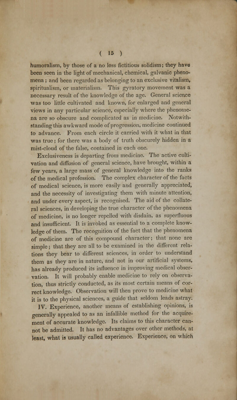 humoralism, by those of a no less fictitious solidism; they have been seen in the light of mechanical, chemical, galvanic pheno- mena ; and been regarded as belonging to an exclusive vitalism, spiritualism, or materialism. This gyratory movement was a necessary result of the knowledge of the age. General science was too little cultivated and known, for enlarged and general views in any particular science, especially where the phenome- na are so obscure and complicated as in medicine. Notwith- standing this awkward mode of progression, medicine continued to advance. From each circle it carried with it what in that was true; for there was a body of truth obscurely hidden in a mist-cloud of the false, contained in each one. Exclusiveness is departing from medicine. The active culti- vation and diffusion of general science, have brought, within a few years, a large mass of general knowledge into the ranks of the medical profession. The complex character of the facts of medical science, is more easily and generally appreciated, and the necessity of investigating them with minute attention, and under every aspect, is recognised. The aid of the collate- ral sciences, in developing the true character of the phenomena of medicine, is no longer repelled with disdain, as superfluous and insufficient. It is invoked as essential to a complete know- ledge of them. The recognition of the fact that the phenomena of medicine are of this compound character; that none are simple; that they are all to be examined in the different rela- tions they bear to different sciences, in order to understand them as they are in nature, and not in our artificial systems, has already produced its influence in improving medical obser- vation. It will probably enable medicine to rely on observa- tion, thus strictly conducted, as its most certain means of cor- rect knowledge. Observation will then prove to medicine what it is to the physical sciences, a guide that seldom leads astray. IV. Experience, another means of establishing opinions, is generally appealed to as an infallible method for the acquire- ment of accurate knowledge. Its claims to this character can- not be admitted. It has no advantages over other methods, at least, what is usually called experience. Experience, on which