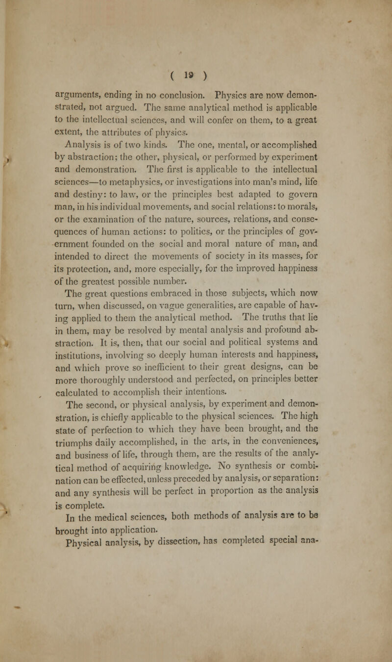 ( 1» ) arguments, ending in no conclusion. Physics are now demon- strated, not argued. The same analytical method is applicable to the intellectual sciences, and will confer on them, to a great extent, the attributes of physics. Analysis is of two kinds. The one, mental, or accomplished by abstraction; the other, physical, or performed by experiment and demonstration. The first is applicable to the intellectual sciences—to metaphysics, or investigations into man's mind, life and destiny: to law, or the principles best adapted to govern man, in his individual movements, and social relations: to morals, or the examination of the nature, sources, relations, and conse- quences of human actions: to politics, or the principles of gov- ernment founded on the social and moral nature of man, and intended to direct the movements of society in its masses, for its protection, and, more especially, for the improved happiness of the greatest possible number. The great questions embraced in those subjects, which now turn, when discussed, on vague generalities, are capable of hav- ing applied to them the analytical method. The truths that lie in them, may be resolved by mental analysis and profound ab- straction. It is, then, that our social and political systems and institutions, involving so deeply human interests and happiness, and which prove so inefficient to their great designs, can be more thoroughly understood and perfected, on principles better calculated to accomplish their intentions. The second, or physical analysis, by experiment and demon- stration, is chiefly applicable to the physical sciences. The high state of perfection to which they have been brought, and the triumphs daily accomplished, in the arts, in the conveniences, and business of life, through them, are the results of the analy- tical method of acquiring knowledge. No synthesis or combi- nation can be effected, unless preceded by analysis, or separation: and any synthesis will be perfect in proportion as the analysis is complete. In the medical sciences, both methods of analysis are to be brought into application. Physical analysis, by dissection, has completed special ana-