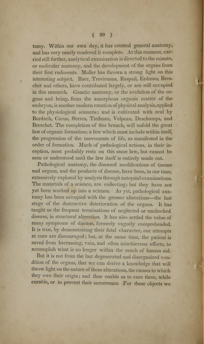 tomy. Within our own day, it has created general anatomy, and has very nearly rendered it complete. At this moment, car- ried still further, analytical examination is directed to the minute, or molicular anatomy, and the development of the organs from their first rudiments. Muller has thrown a strong light on this interesting subject. Bae'r, Treviranus, Raspail, Erdman, Bres- chet and others, have contributed largely, or are still occupied in this research. Genetic anatomy, or the evolution of the or- gans and being, from the amorphous organic matter of the embryon, is another modern creation of physical analysis, applied to the physiological sciences; and is cultivated with zeal by Burdach, Cams, Serres, Tiedman, Velpeau, Deschamps, and Breschet. The completion of this branch, will unfold the great law of organic formation; a law which must include within itself, the progression of the movements of life, as manifested in the order of formation. Much of pathological actions, in their in- ception, most probably rests on this same law, but cannot be seen or understood until the law itself is entirely made out. Pathological anatomy, the diseased modifications of tissues and organs, and the products of disease, have been, in our time, extensively explored by analysis through autopsial examinations. The materials of a science, are collecting; but they have not yet been worked up into a science. As yet, pathological ana- tomy has been occupied with the grosser alterations—the last stage of the destructive deterioration of the organs. It has taught us the frequent terminations of neglected or unchecked disease, in structural alteration. It has also settled the value of many symptoms of disease, formerly vaguely comprehended. It is true, by demonstrating their fatal character, our attempts at cure are discouraged; but, at the same time, the patient is saved from harrassing, vain, and often mischievous efforts, to accomplish what is no longer within the reach of human aid. But it is not from the last degenerated and disorganized con- dition of the organs, that we can derive a knowledge that will throw light on the nature of those alterations, the causes to which they owe their origin; and thus enable us to cure them, while curable, or to prevent their occurrence. For these objects we