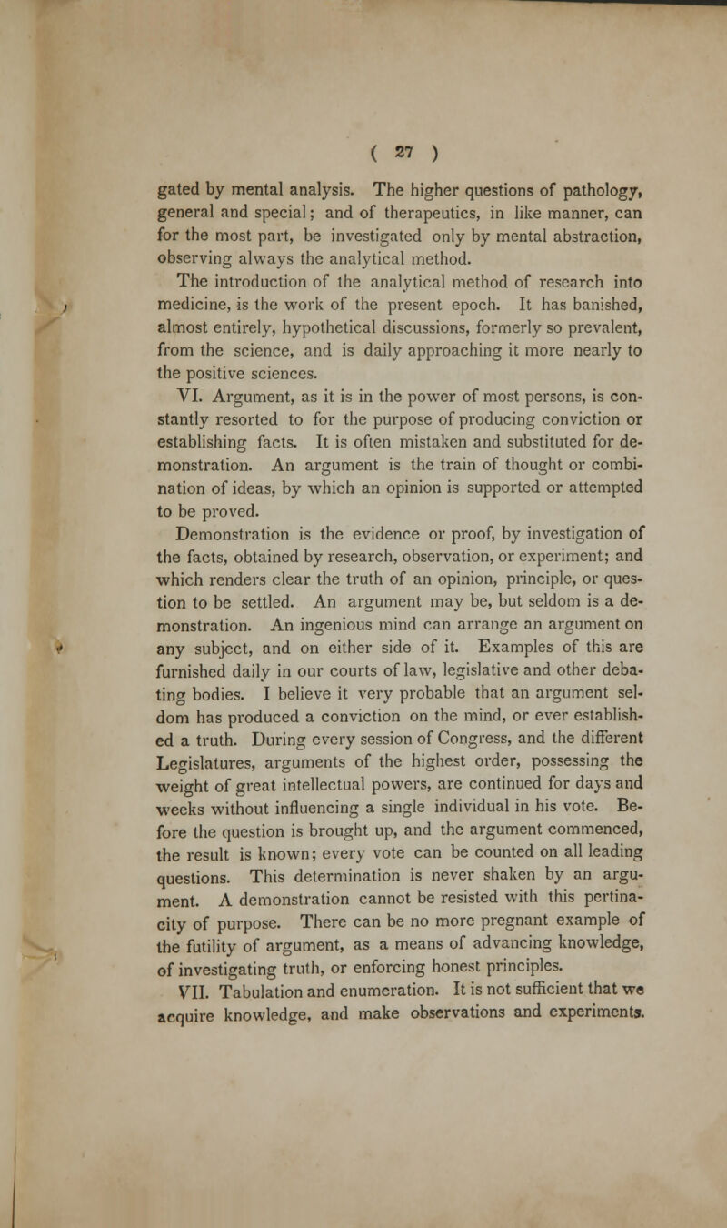 gated by mental analysis. The higher questions of pathology, general and special; and of therapeutics, in like manner, can for the most part, be investigated only by mental abstraction, observing always the analytical method. The introduction of the analytical method of research into medicine, is the work of the present epoch. It has banished, almost entirely, hypothetical discussions, formerly so prevalent, from the science, and is daily approaching it more nearly to the positive sciences. VI. Argument, as it is in the power of most persons, is con- stantly resorted to for the purpose of producing conviction or establishing facts. It is often mistaken and substituted for de- monstration. An argument is the train of thought or combi- nation of ideas, by which an opinion is supported or attempted to be proved. Demonstration is the evidence or proof, by investigation of the facts, obtained by research, observation, or experiment; and which renders clear the truth of an opinion, principle, or ques- tion to be settled. An argument may be, but seldom is a de- monstration. An ingenious mind can arrange an argument on any subject, and on either side of it. Examples of this are furnished daily in our courts of law, legislative and other deba- ting bodies. I believe it very probable that an argument sel- dom has produced a conviction on the mind, or ever establish- ed a truth. During every session of Congress, and the different Legislatures, arguments of the highest order, possessing the weight of great intellectual powers, are continued for days and weeks without influencing a single individual in his vote. Be- fore the question is brought up, and the argument commenced, the result is known; every vote can be counted on all leading questions. This determination is never shaken by an argu- ment. A demonstration cannot be resisted with this pertina- city of purpose. There can be no more pregnant example of the futility of argument, as a means of advancing knowledge, of investigating truth, or enforcing honest principles. VII. Tabulation and enumeration. It is not sufficient that we acquire knowledge, and make observations and experiments.