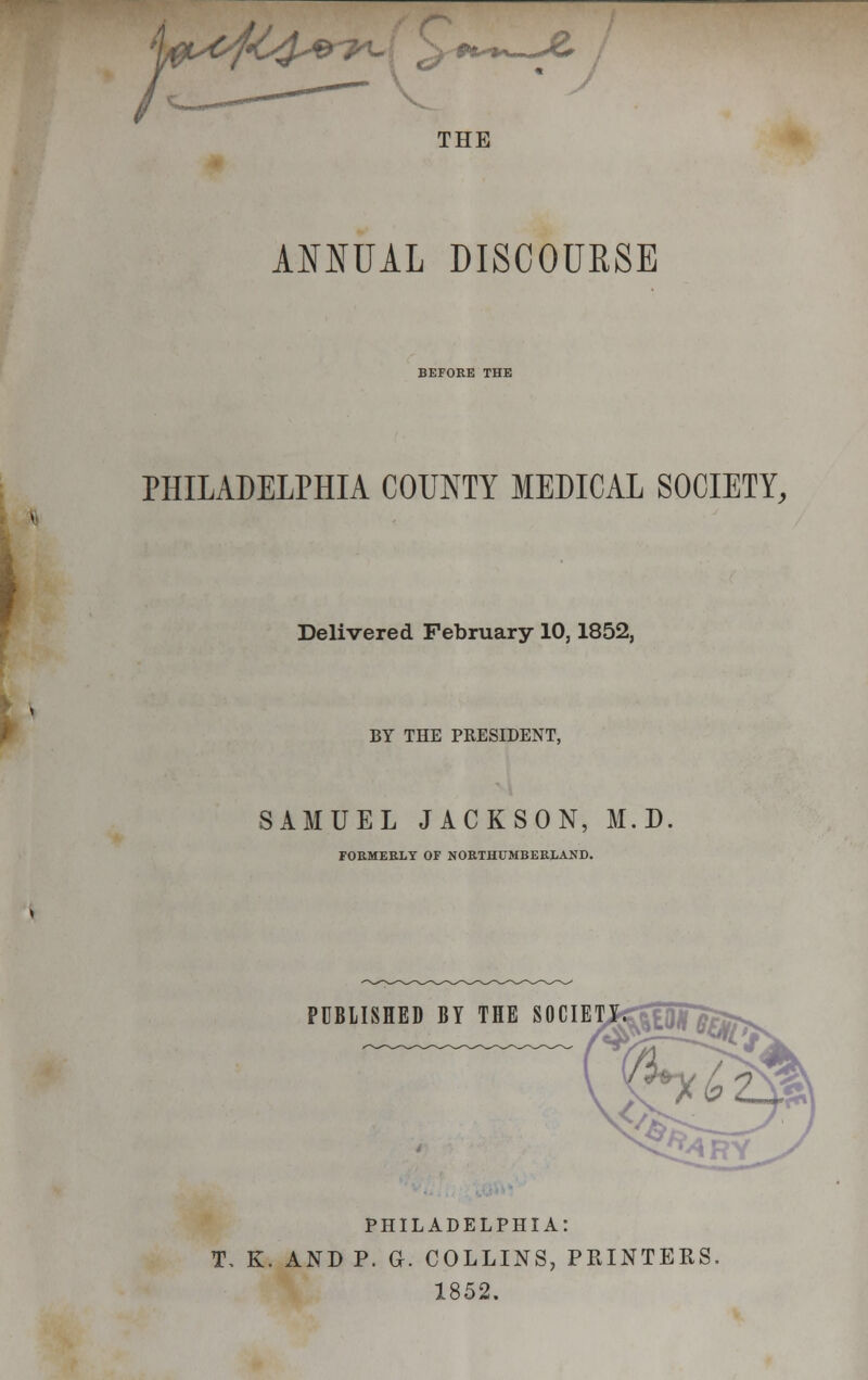 V^^e-^t.. ^ «£- t* AC* THE ANNUAL DISCOURSE BEFORE THE PHILADELPHIA COUNTY MEDICAL SOCIETY, Delivered February 10,1852, BY THE PRESIDENT, SAMUEL JACKSON, M.D. FORMERLY OF NORTHUMBERLAND. PUBLISHED BY THE SOCIET PHILADELPHIA: T. K. AND P. G. COLLINS, PRINTERS. 1852.