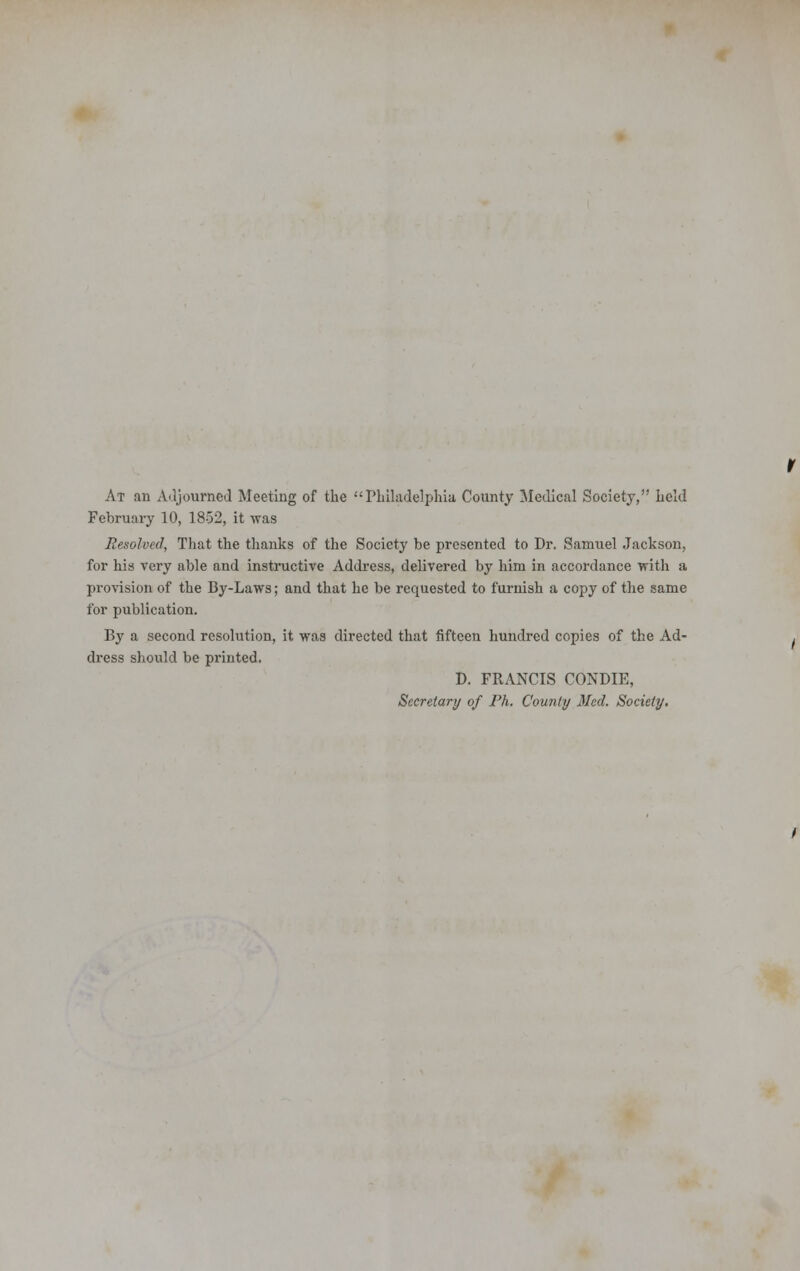 At an Adjourned Meeting of the Philadelphia County Medical Society, held February 10, 1852, it was Resolved, That the thanks of the Society be presented to Dr. Samuel Jackson, for his very able and instructive Address, delivered by him in accordance with a provision of the By-Laws; and that he be requested to furnish a copy of the same for publication. By a second resolution, it was directed that fifteen hundred copies of the Ad- dress should be printed. D. FRANCIS CONDIE, Secretary of Ph. County Med. Society.