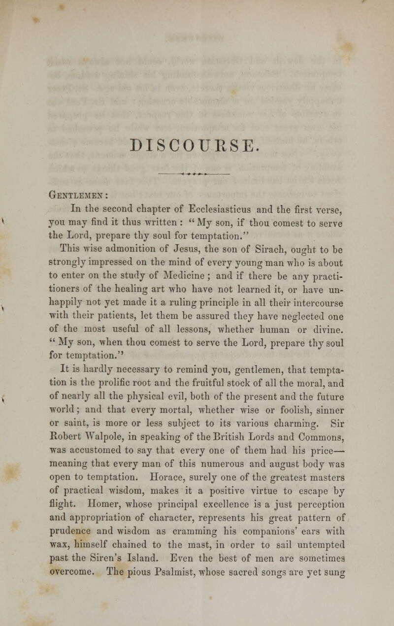 DISCOURSE. Gentlemen : In the second chapter of Ecclesiasticus and the first verse, you may find it thus written :  My son, if thou comest to serve the Lord, prepare thy soul for temptation. This wise admonition of Jesus, the son of Sirach, ought to be strongly impressed on the mind of every young man who is about to enter on the study of Medicine ; and if there be any practi- tioners of the healing art who have not learned it, or have un- happily not yet made it a ruling principle in all their intercourse with their patients, let them be assured they have neglected one of the most useful of all lessons, whether human or divine.  My son, when thou comest to serve the Lord, prepare thy soul for temptation.'' It is hardly necessary to remind you, gentlemen, that tempta- tion is the prolific root and the fruitful stock of all the moral, and of nearly all the physical evil, both of the present and the future world; and that every mortal, whether wise or foolish, sinner or saint, is more or less subject to its various charming. Sir Robert Walpole, in speaking of the British Lords and Commons, was accustomed to say that every one of them had his price— meaning that every man of this numerous and august body was open to temptation. Horace, surely one of the greatest masters of practical wisdom, makes it a positive virtue to escape by flight. Homer, whose principal excellence is a just perception and appropriation of character, represents his great pattern of prudence and wisdom as cramming his companions' ears with wax, himself chained to the mast, in order to sail untempted past the Siren's Island. Even the best of men are sometimes overcome. The pious Psalmist, whose sacred songs are yet sung