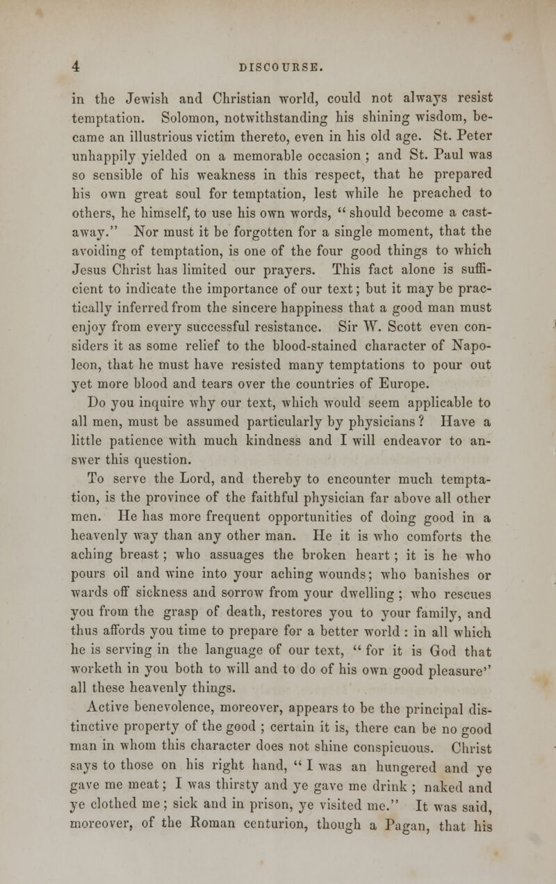 in the Jewish and Christian world, could not always resist temptation. Solomon, notwithstanding his shining wisdom, be- came an illustrious victim thereto, even in his old age. St. Peter unhappily yielded on a memorable occasion ; and St. Paul was so sensible of his weakness in this respect, that he prepared his own great soul for temptation, lest while he preached to others, he himself, to use his own words,  should become a cast- away. Nor must it be forgotten for a single moment, that the avoiding of temptation, is one of the four good things to which Jesus Christ has limited our prayers. This fact alone is suffi- cient to indicate the importance of our text; but it may be prac- tically inferred from the sincere happiness that a good man must enjoy from every successful resistance. Sir W. Scott even con- siders it as some relief to the blood-stained character of Napo- leon, that he must have resisted many temptations to pour out yet more blood and tears over the countries of Europe. Do you inquire why our text, which would seem applicable to all men, must be assumed particularly by physicians ? Have a little patience with much kindness and I will endeavor to an- swer this question. To serve the Lord, and thereby to encounter much tempta- tion, is the province of the faithful physician far above all other men. He has more frequent opportunities of doing good in a heavenly way than any other man. He it is who comforts the aching breast; who assuages the broken heart; it is he who pours oil and wine into your aching wounds; who banishes or wards off sickness and sorrow from your dwelling ; who rescues you from the grasp of death, restores you to your family, and thus affords you time to prepare for a better world : in all which he is serving in the language of our text,  for it is God that worketh in you both to will and to do of his own good pleasure'' all these heavenly things. Active benevolence, moreover, appears to be the principal dis- tinctive property of the good ; certain it is, there can be no good man in whom this character does not shine conspicuous. Christ says to those on his right hand,  I was an hungered and ye gave me meat; I was thirsty and ye gave me drink ; naked and ye clothed me; sick and in prison, ye visited me. It was said, moreover, of the Roman centurion, though a Pao-an, that his