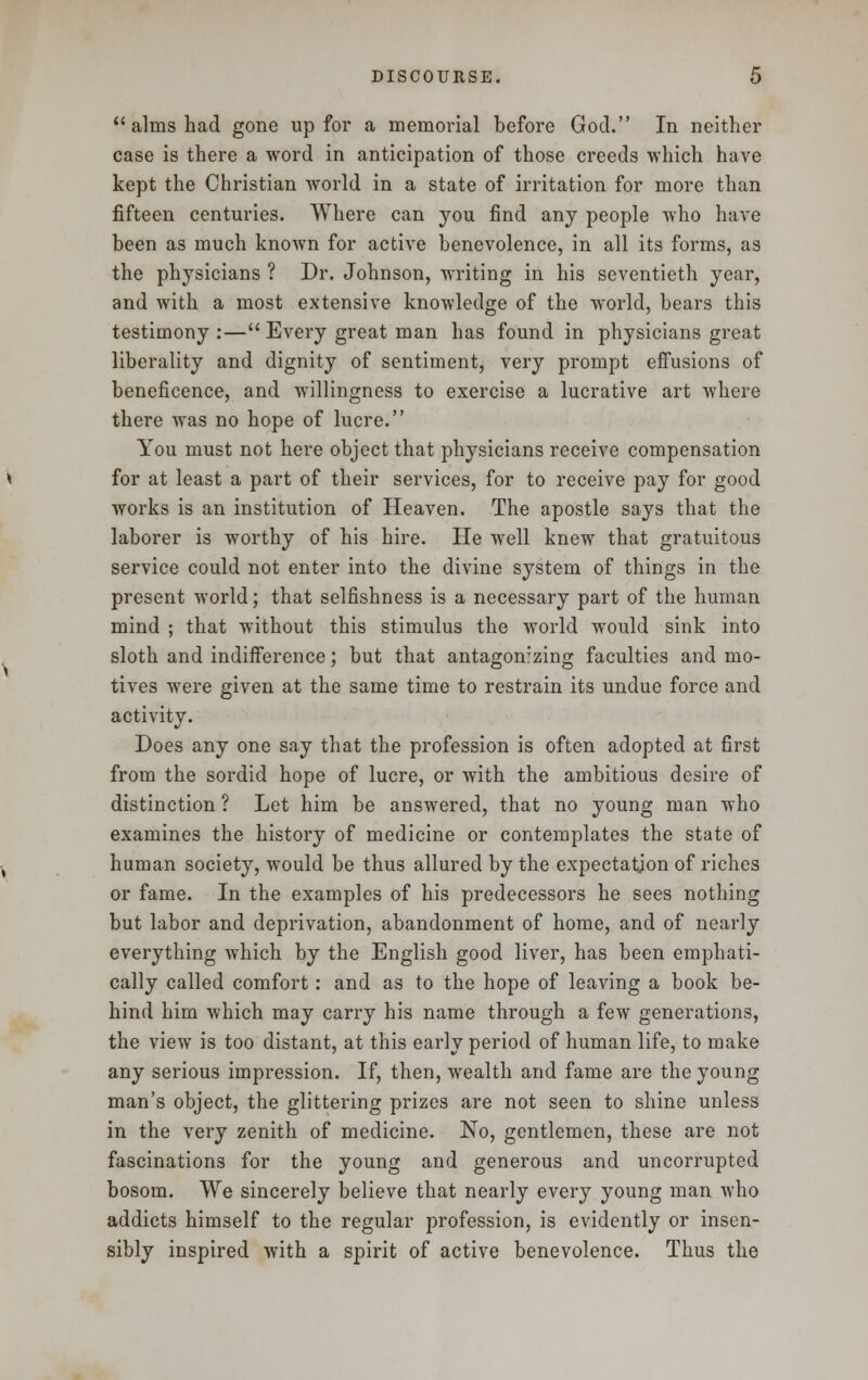  alms had gone up for a memorial before God. In neither case is there a word in anticipation of those creeds which have kept the Christian world in a state of irritation for more than fifteen centuries. Where can you find any people who have been as much known for active benevolence, in all its forms, as the physicians ? Dr. Johnson, writing in his seventieth year, and with a most extensive knowledge of the world, bears this testimony :— Every great man has found in physicians great liberality and dignity of sentiment, very prompt effusions of beneficence, and willingness to exercise a lucrative art where there was no hope of lucre. You must not here object that physicians receive compensation for at least a part of their services, for to receive pay for good works is an institution of Heaven. The apostle says that the laborer is worthy of his hire. He well knew that gratuitous service could not enter into the divine system of things in the present world; that selfishness is a necessary part of the human mind ; that without this stimulus the world would sink into sloth and indifference; but that antagonizing faculties and mo- tives were given at the same time to restrain its undue force and activity. Does any one say that the profession is often adopted at first from the sordid hope of lucre, or with the ambitious desire of distinction ? Let him be answered, that no young man who examines the history of medicine or contemplates the state of human society, would be thus allured by the expectation of riches or fame. In the examples of his predecessors he sees nothing but labor and deprivation, abandonment of home, and of nearly everything which by the English good liver, has been emphati- cally called comfort: and as to the hope of leaving a book be- hind him which may carry his name through a few generations, the view is too distant, at this early period of human life, to make any serious impression. If, then, wealth and fame are the young man's object, the glittering prizes are not seen to shine unless in the very zenith of medicine. No, gentlemen, these are not fascinations for the young and generous and uncorrupted bosom. We sincerely believe that nearly every young man who addicts himself to the regular profession, is evidently or insen- sibly inspired with a spirit of active benevolence. Thus the