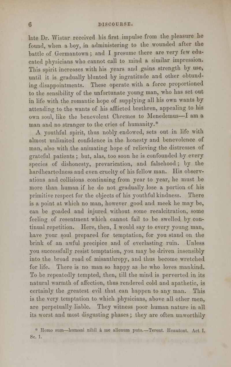 late Dr. Wistar received his first impulse from the pleasure he found, when a boy, in administering to the wounded after the battle of Germantown; and I presume there are very few edu- cated physicians who cannot call to mind a similar impression. This spirit increases with his years and gains strength by use, until it is gradually blunted by ingratitude and other obtund- ing disappointments. These operate with a force proportioned to the sensibility of the unfortunate young man, who has set out in life with the romantic hope of supplying all his own wants by attending to the wants of his afflicted brethren, appealing to his own soul, like the benevolent Chremes to Menedemus—I am a man and no stranger to the cries of humanity.* A youthful spirit, thus nobly endowed, sets out in life with almost unlimited confidence in the honesty and benevolence of man, also with the animating hope of relieving the distresses of grateful patients ; but, alas, too soon he is confounded by every species of dishonesty, prevarication, and falsehood; by the hardheartedness and even cruelty of his fellow man. His observ- ations and collisions continuing from year to year, he must be more than human if he do not gradually lose a portion of his primitive respect for the objects of his youthful kindness. There is a point at which no man, however good and meek he may be, can be goaded and injured without some recalcitration, some feeling of resentment which cannot fail to be swelled by con- tinual repetition. Here, then, I would say to every young man, have your soul prepared for temptation, for you stand on the brink of an awful precipice and of everlasting ruin. Unless you successfully resist temptation, you may be driven insensibly into the broad road of misanthropy, and thus become wretched for life. There is no man so happy as he who loves mankind. To be repeatedly tempted, then, till the mind is perverted in its natural warmth of affection, thus rendered cold and apathetic, is certainly the greatest evil that can happen to any man. This is the very temptation to which physicians, above all other men, are perpetually liable. They witness poor human nature in all its worst and most disgusting phases ; they are often unworthily * Homo sxim—liumani nihil a me alienum puto.—Terent. Ileautont. Act I. Sc. 1.