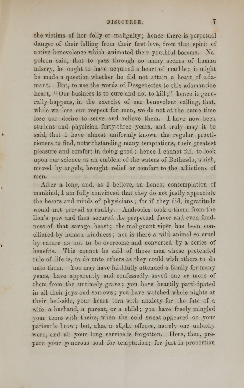 the victims of her folly or malignity; hence there is perpetual danger of their falling from their first love, from that spirit of active benevolence which animated their youthful bosoms. Na- poleon said, that to pass through so many scenes of human misery, he ought to have acquired a heart of marble ; it might be made a question whether he did not attain a heart of ada- mant. But, to use the words of Desgenettes to this adamantine heart,  Our business is to cure and not to kill; hence it gene- rally happens, in the exercise of our benevolent calling, that, while we lose our respect for men, we do not at the same time lose our desire to serve and relieve them. I have now been student and physician forty-three years, and truly may it be said, that I have almost uniformly known the regular practi- tioners to find, notwithstanding many temptations, their greatest pleasure and comfort in doing good; hence I cannot fail to look upon our science as an emblem of the waters of Bethesda, which, moved by angels, brought relief or comfort to the afflictions of men. After a long, and, as I believe, an honest contemplation of mankind, I am fully convinced that they do not justly appreciate the hearts and minds of physicians; for if they did, ingratitude would not prevail so rankly. Androcles took a thorn from the lion's paw and thus secured the perpetual favor and even fond- ness of that savage beast; the malignant viper has been con- ciliated by human kindness; nor is there a wild animal so cruel by nature as not to be overcome and converted by a series of benefits. This cannot be said of those men whose pretended rule of life is, to do unto others as they could wish others to do unto them. You may have faithfully attended a family for many years, have apparently and confessedly saved one or more of them from the untimely grave ; you have heartily participated in all their joys and sorrows; you have watched whole nights at their bed-side, your heart torn with anxiety for the fate of a wife, a husband, a parent, or a child; you have freely mingled your tears with theirs, when the cold sweat appeared on your patient's brow; but, alas, a slight offence, merely one unlucky word, and all your long service is forgotten. Here, then, pre- pare your generous soul for temptation; for just in proportion