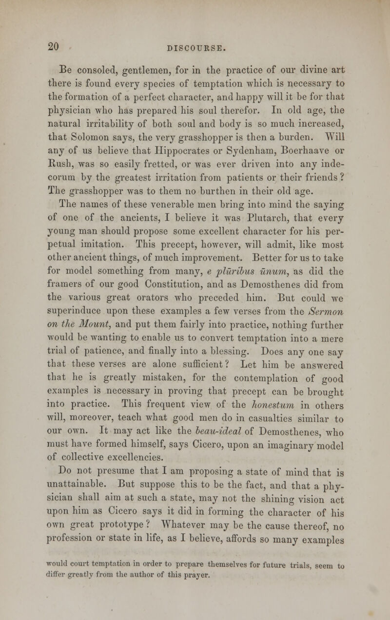 Be consoled, gentlemen, for in the practice of our divine art there is found every species of temptation which is necessary to the formation of a perfect character, and happy will it be for that physician who has prepared his soul therefor. In old age, the natural irritability of both soul and body is so much increased, that Solomon says, the very grasshopper is then a burden. Will any of us believe that Hippocrates or Sydenham, Boerhaave or Bush, was so easily fretted, or was ever driven into any inde- corum by the greatest irritation from patients or their friends ? The grasshopper was to them no burthen in their old age. The names of these venerable men bring into mind the saying of one of the ancients, I believe it was Plutarch, that every young man should propose some excellent character for his per- petual imitation. This precept, however, will admit, like most other ancient things, of much improvement. Better for us to take for model something from many, e pluribus unum, as did the framers of our good Constitution, and as Demosthenes did from the various great orators who preceded him. But could we superinduce upon these examples a few verses from the Sermon on the Mount, and put them fairly into practice, nothing further would be wanting to enable us to convert temptation into a mere trial of patience, and finally into a blessing. Does any one say that these verses are alone sufficient ? Let him be answered that he is greatly mistaken, for the contemplation of good examples is necessary in proving that precept can be brought into practice. This frequent view of the honestum in others will, moreover, teach what good men do in casualties similar to our own. It may act like the beau-ideal of Demosthenes, who must have formed himself, says Cicero, upon an imaginary model of collective excellencies. Do not presume that I am proposing a state of mind that is unattainable. But suppose this to be the fact, and that a phy- sician shall aim at such a state, may not the shining vision act upon him as Cicero says it did in forming the character of his own great prototype ? Whatever may be the cause thereof, no profession or state in life, as I believe, affords so many examples would court temptation in order to prepare themselves for future trials, seem to differ greatly from the author of this prayer.