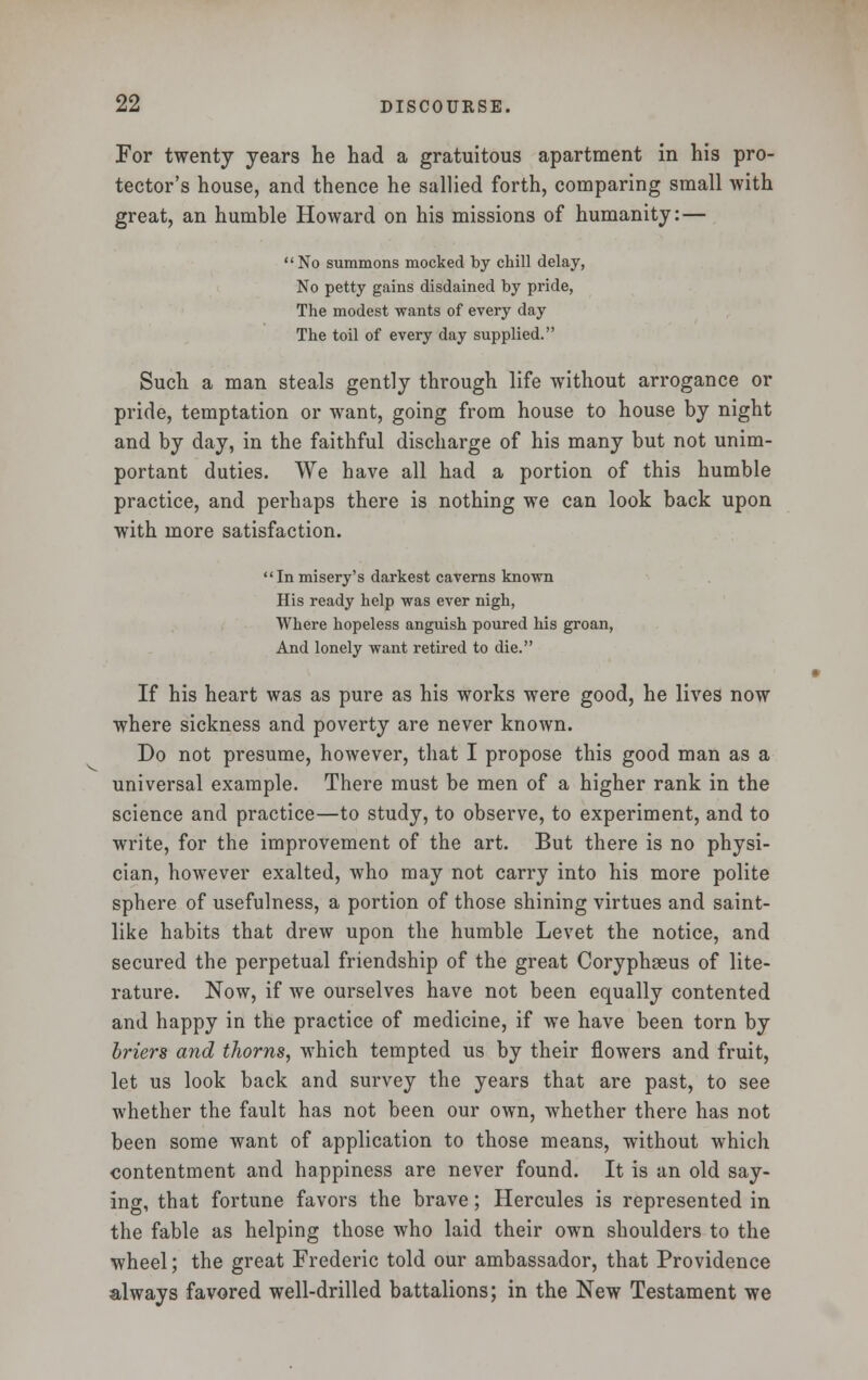 For twenty years he had a gratuitous apartment in his pro- tector's house, and thence he sallied forth, comparing small with great, an humble Howard on his missions of humanity: — No summons mocked by chill delay, No petty gains disdained by pride, The modest wants of every day The toil of every day supplied. Such a man steals gently through life without arrogance or pride, temptation or want, going from house to house by night and by day, in the faithful discharge of his many but not unim- portant duties. We have all had a portion of this humble practice, and perhaps there is nothing we can look back upon with more satisfaction. Inmisery's darkest caverns known His ready help was ever nigh, Where hopeless anguish poured his groan, And lonely want retired to die. If his heart was as pure as his works were good, he lives now where sickness and poverty are never known. Do not presume, however, that I propose this good man as a universal example. There must be men of a higher rank in the science and practice—to study, to observe, to experiment, and to write, for the improvement of the art. But there is no physi- cian, however exalted, who may not carry into his more polite sphere of usefulness, a portion of those shining virtues and saint- like habits that drew upon the humble Levet the notice, and secured the perpetual friendship of the great Coryphaeus of lite- rature. Now, if we ourselves have not been equally contented and happy in the practice of medicine, if we have been torn by briers and thorns, which tempted us by their flowers and fruit, let us look back and survey the years that are past, to see whether the fault has not been our own, whether there has not been some want of application to those means, without which contentment and happiness are never found. It is an old say- ing, that fortune favors the brave; Hercules is represented in the fable as helping those who laid their own shoulders to the wheel; the great Frederic told our ambassador, that Providence always favored well-drilled battalions; in the New Testament we