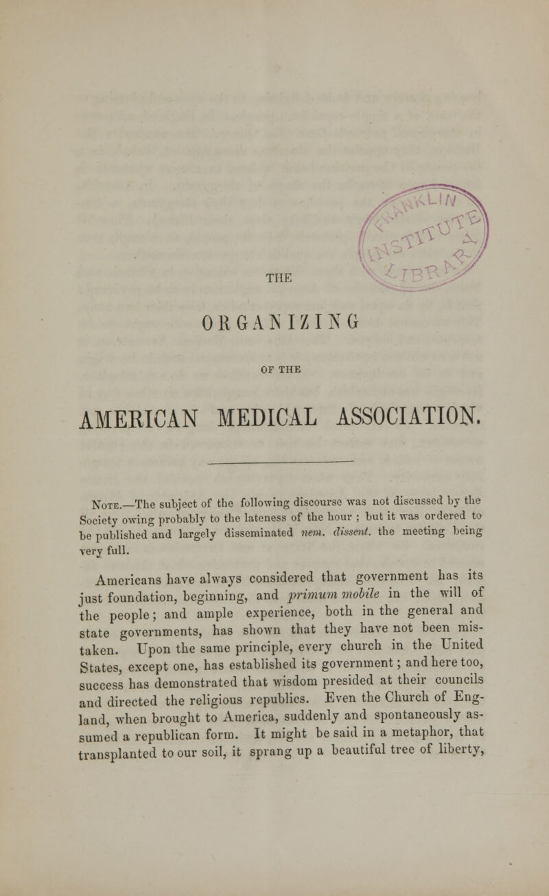 THK ORGANIZING OF THE AMERICAN MEDICAL ASSOCIATION. Note.—The subject of the following discourse was uot discussed by the Society owing probably to the lateness of the hour ; but it was ordered to be published and largely disseminated nem. dissent, the meeting being very full. Americans have always considered that government has its just foundation, beginning, and primum mobile in the will of the people; and ample experience, both in the general and state governments, has shown that they have not been mis- taken. Upon the same principle, every church in the United States, except one, has established its government; and here too, success has demonstrated that wisdom presided at their councils and directed the religious republics. Even the Church of Eng- land, when brought to America, suddenly and spontaneously as- sumed a republican form. It might be said in a metaphor, that transplanted to our soil, it sprang up a beautiful tree of liberty,