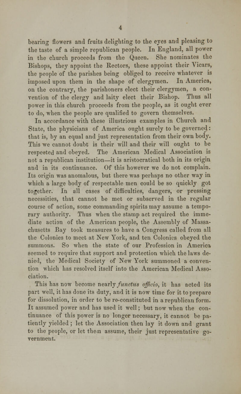 bearing flowers and fruits delighting to the eyes and pleasing to the taste of a simple republican people. In England, all power in the church proceeds from the Queen. She nominates the Bishops, they appoint the Rectors, these appoint their Vicars, the people of the parishes being obliged to receive whatever is imposed upon them in the shape of clergymen. In America, on the contrary, the parishoners elect their clergymen, a con- vention of the clergy and laity elect their Bishop. Thus all power in this church proceeds from the people, as it ought ever to do, when the people are qualified to govern themselves. In accordance with these illustrious examples in Church and State, the physicians of America ought surely to be governed: that is, by an equal and just representation from their own body. This we cannot doubt is their will and their will ought to be respected and obeyed. The American Medical Association is not a republican institution—it is aristocratical both in its origin and in its continuance. Of this however we do not complain. Its origin was anomalous, but there was perhaps no other way in which a large body of respectable men could be so quickly got together. In all cases of difficulties, dangers, or pressing necessities, that cannot be met or subserved in the regular course of action, some commanding spirits may assume a tempo- rary authority. Thus when the stamp act required the imme- diate action of the American people, the Assembly of Massa- chusetts Bay took measures to have a Congress called from all the Colonies to meet at New York, and ten Colonies obeyed the summons. So when the state of our Profession in America seemed to require that support and protection which the laws de- nied, the Medical Society of New York summoned a conven- tion which has resolved itself into the American Medical Asso- ciation. This has now become nearly functus officio, it has acted its part well, it has done its duty, and it is now time for it to prepare for dissolution, in order to be re-constituted in a republican form. It assumed power and has used it well; but now when the con- tinuance of this power is no longer necessary, it cannot be pa- tiently yielded ; let the Association then lay it down and grant to the people, or let theoi assume, their just representative go- vernment.